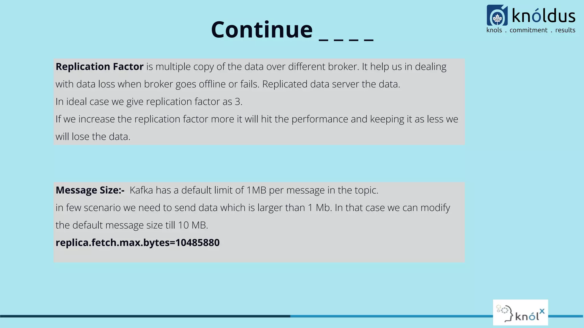 Continue _ _ _ _
Replication Factor is multiple copy of the data over diﬀerent broker. It help us in dealing
with data loss when broker goes oﬄine or fails. Replicated data server the data.
In ideal case we give replication factor as 3.
If we increase the replication factor more it will hit the performance and keeping it as less we
will lose the data.
Message Size:- Kafka has a default limit of 1MB per message in the topic.
in few scenario we need to send data which is larger than 1 Mb. In that case we can modify
the default message size till 10 MB.
replica.fetch.max.bytes=10485880
 