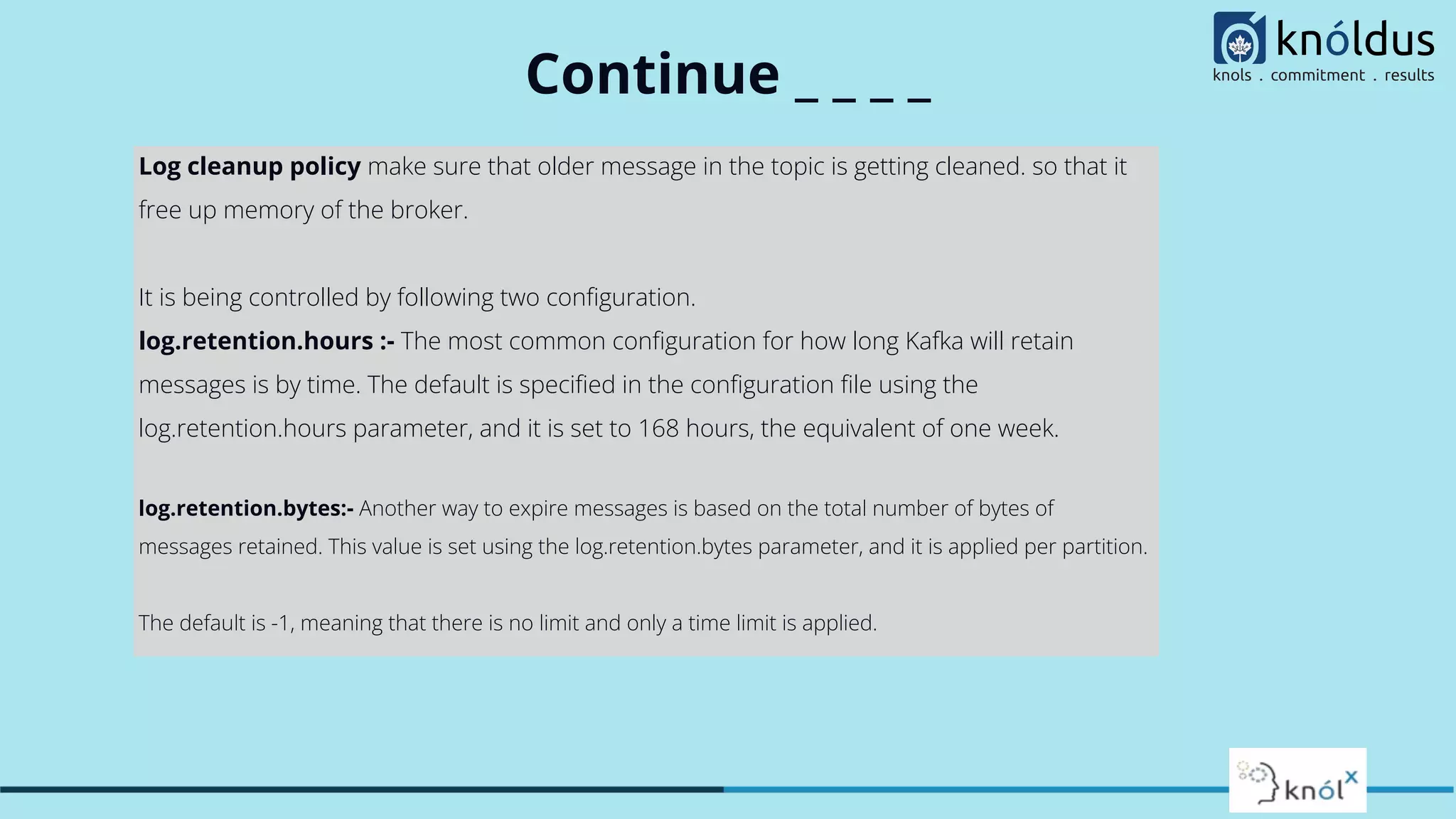 Continue _ _ _ _
Log cleanup policy make sure that older message in the topic is getting cleaned. so that it
free up memory of the broker.
It is being controlled by following two conﬁguration.
log.retention.hours :- The most common conﬁguration for how long Kafka will retain
messages is by time. The default is speciﬁed in the conﬁguration ﬁle using the
log.retention.hours parameter, and it is set to 168 hours, the equivalent of one week.
log.retention.bytes:- Another way to expire messages is based on the total number of bytes of
messages retained. This value is set using the log.retention.bytes parameter, and it is applied per partition.
The default is -1, meaning that there is no limit and only a time limit is applied.
 