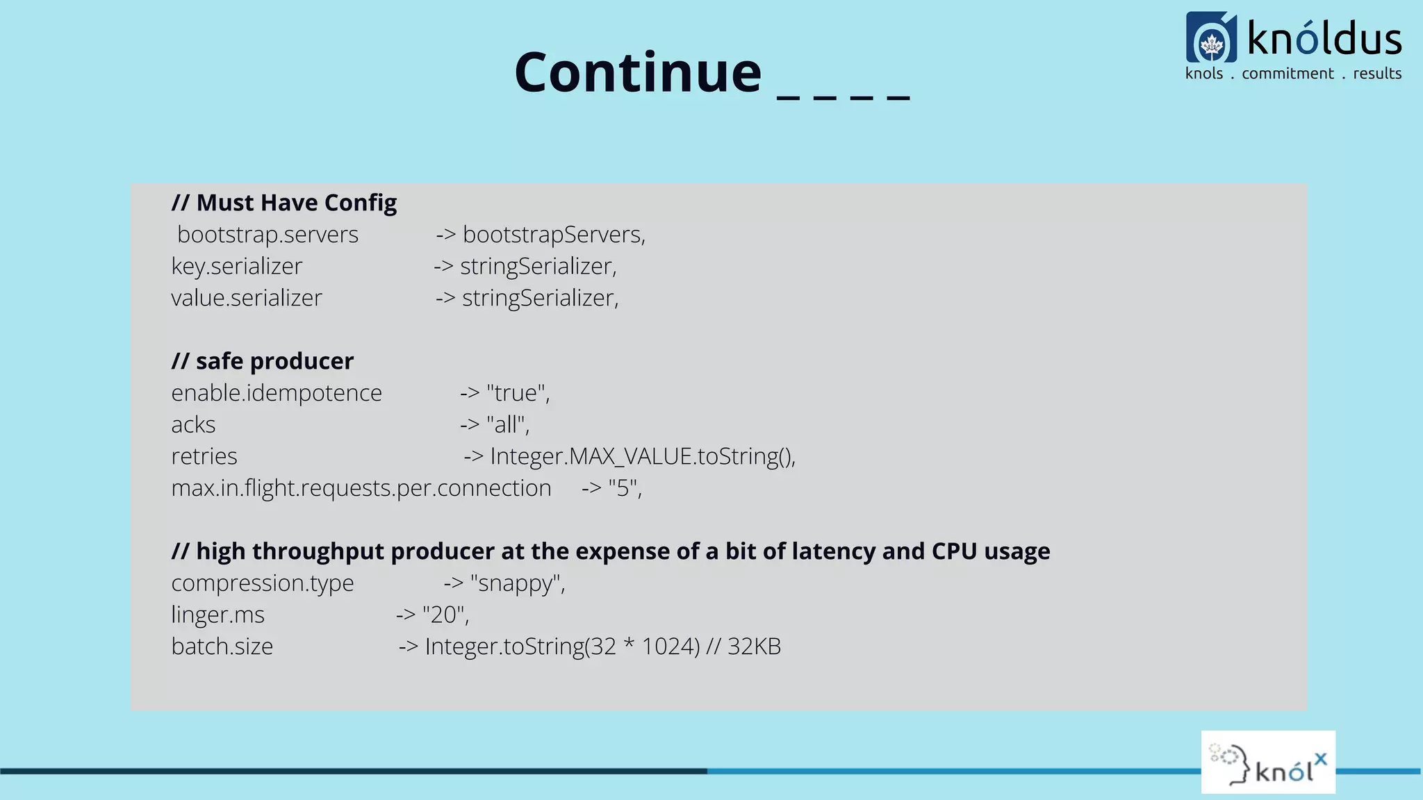 Continue _ _ _ _
// Must Have Conﬁg
bootstrap.servers -> bootstrapServers,
key.serializer -> stringSerializer,
value.serializer -> stringSerializer,
// safe producer
enable.idempotence -> "true",
acks -> "all",
retries -> Integer.MAX_VALUE.toString(),
max.in.ﬂight.requests.per.connection -> "5",
// high throughput producer at the expense of a bit of latency and CPU usage
compression.type -> "snappy",
linger.ms -> "20",
batch.size -> Integer.toString(32 * 1024) // 32KB
 