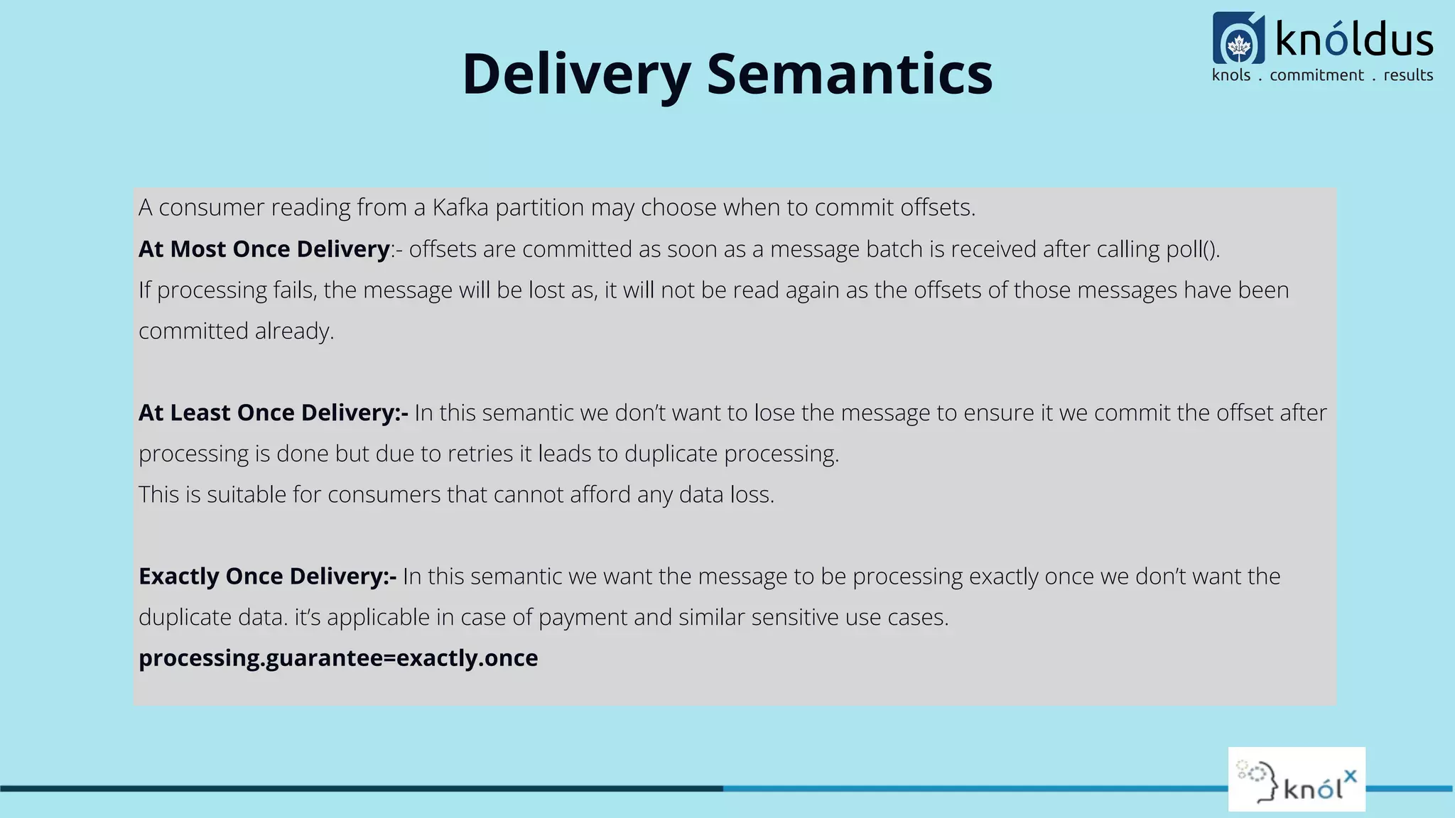 Delivery Semantics
A consumer reading from a Kafka partition may choose when to commit oﬀsets.
At Most Once Delivery:- oﬀsets are committed as soon as a message batch is received after calling poll().
If processing fails, the message will be lost as, it will not be read again as the oﬀsets of those messages have been
committed already.
At Least Once Delivery:- In this semantic we don’t want to lose the message to ensure it we commit the oﬀset after
processing is done but due to retries it leads to duplicate processing.
This is suitable for consumers that cannot aﬀord any data loss.
Exactly Once Delivery:- In this semantic we want the message to be processing exactly once we don’t want the
duplicate data. it’s applicable in case of payment and similar sensitive use cases.
processing.guarantee=exactly.once
 
