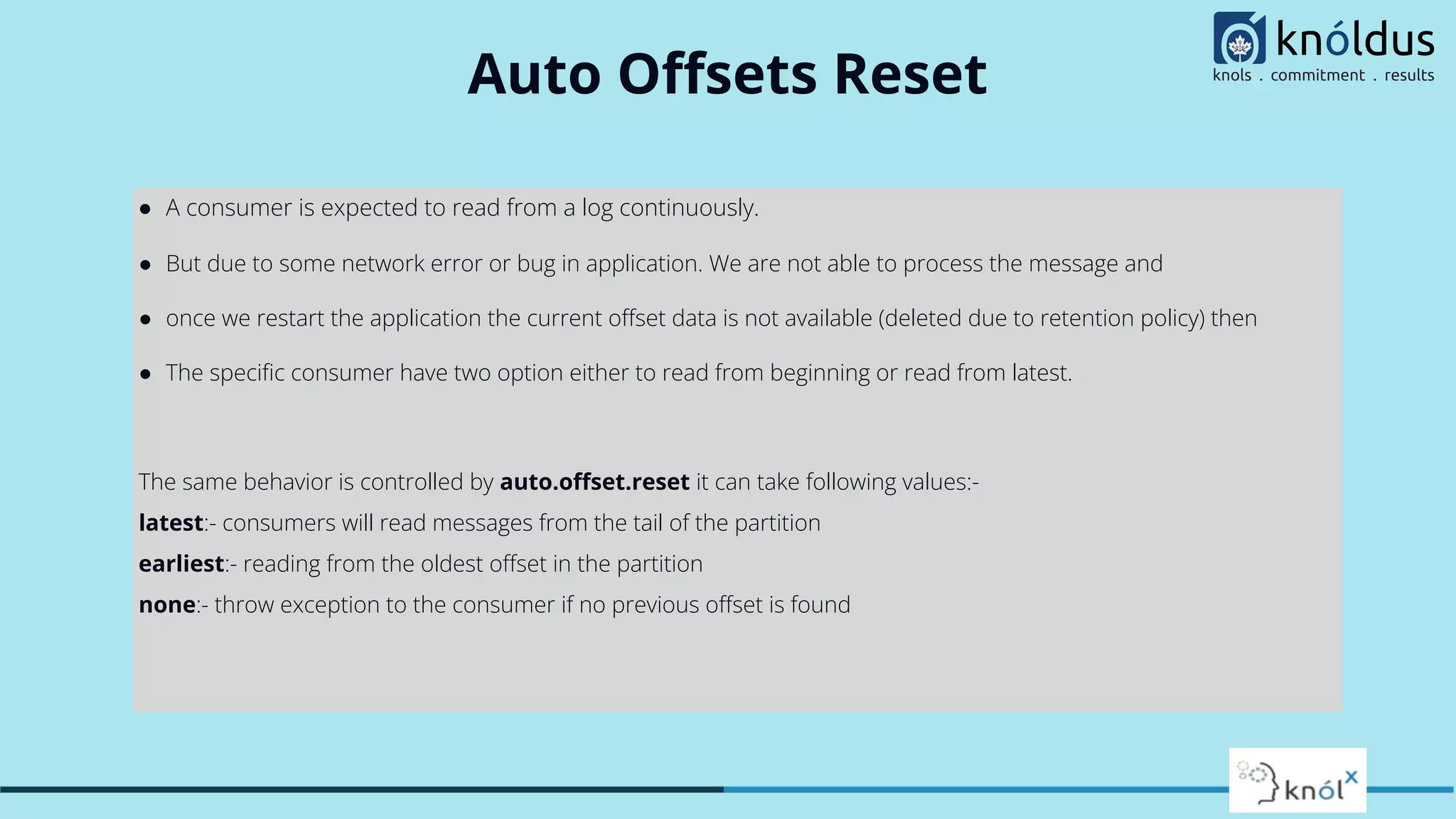 Auto Oﬀsets Reset
● A consumer is expected to read from a log continuously.
● But due to some network error or bug in application. We are not able to process the message and
● once we restart the application the current oﬀset data is not available (deleted due to retention policy) then
● The speciﬁc consumer have two option either to read from beginning or read from latest.
The same behavior is controlled by auto.oﬀset.reset it can take following values:-
latest:- consumers will read messages from the tail of the partition
earliest:- reading from the oldest oﬀset in the partition
none:- throw exception to the consumer if no previous oﬀset is found
 