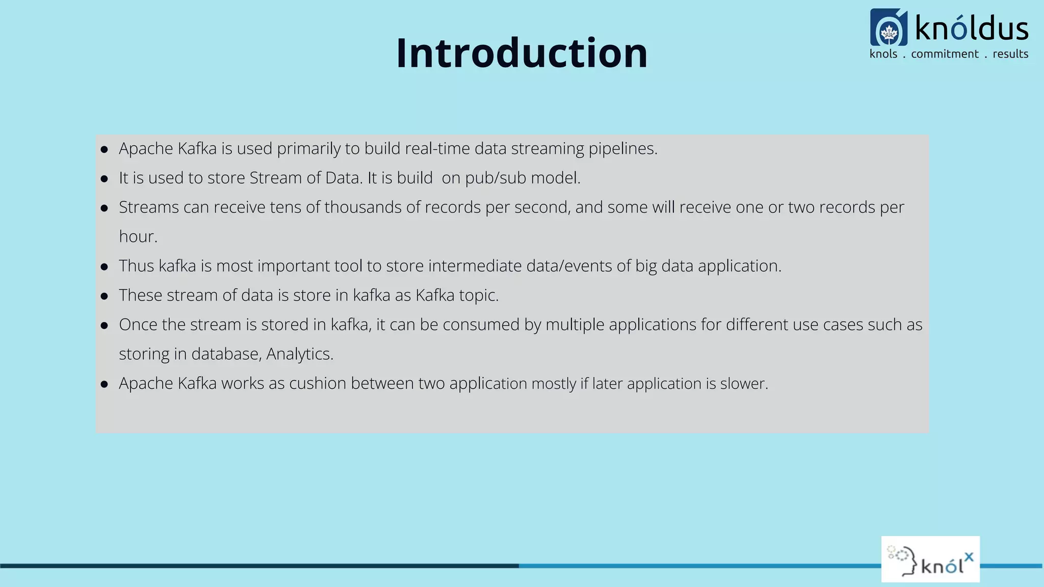 Introduction
● Apache Kafka is used primarily to build real-time data streaming pipelines.
● It is used to store Stream of Data. It is build on pub/sub model.
● Streams can receive tens of thousands of records per second, and some will receive one or two records per
hour.
● Thus kafka is most important tool to store intermediate data/events of big data application.
● These stream of data is store in kafka as Kafka topic.
● Once the stream is stored in kafka, it can be consumed by multiple applications for diﬀerent use cases such as
storing in database, Analytics.
● Apache Kafka works as cushion between two application mostly if later application is slower.
 