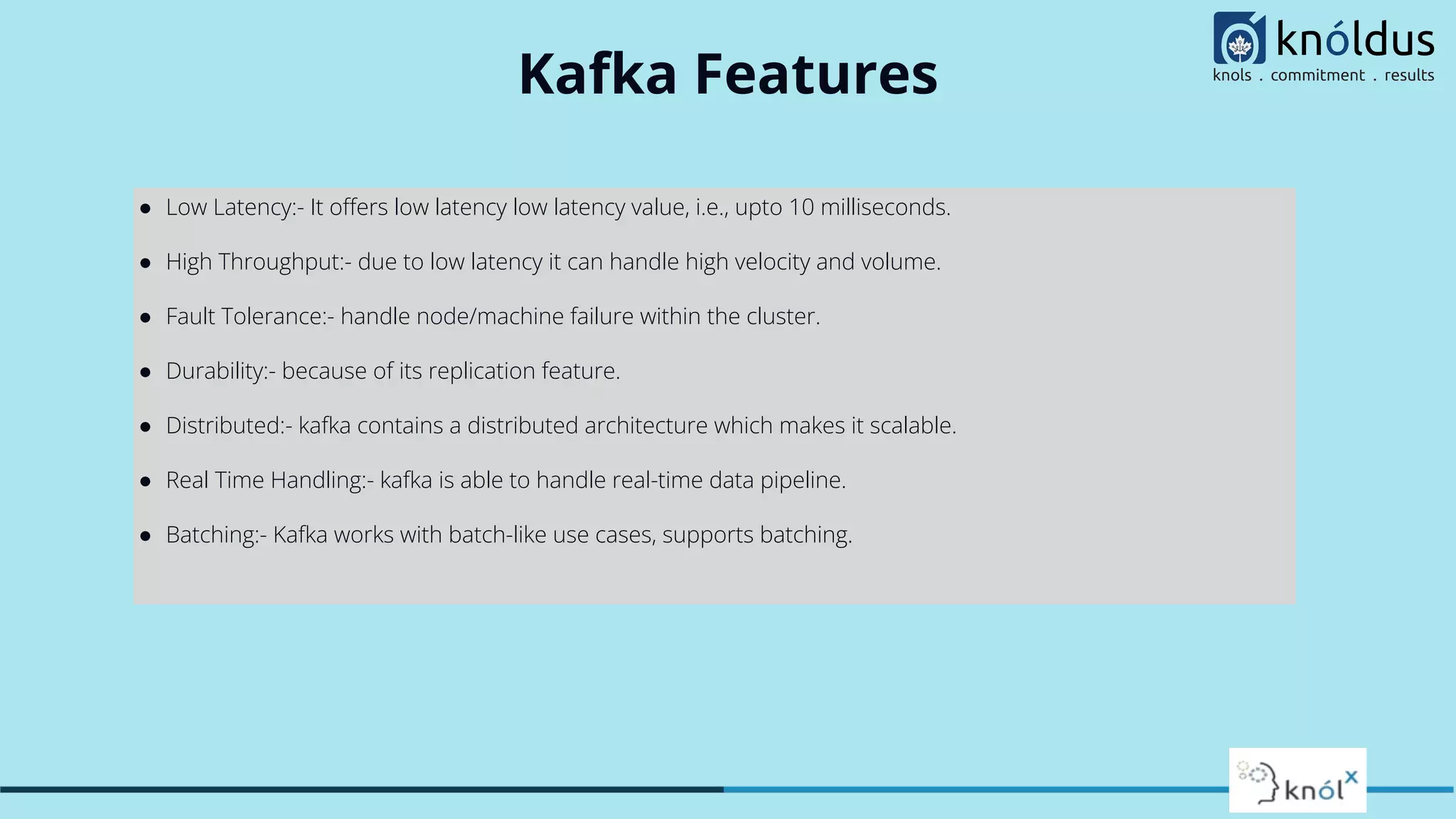 Kafka Features
● Low Latency:- It oﬀers low latency low latency value, i.e., upto 10 milliseconds.
● High Throughput:- due to low latency it can handle high velocity and volume.
● Fault Tolerance:- handle node/machine failure within the cluster.
● Durability:- because of its replication feature.
● Distributed:- kafka contains a distributed architecture which makes it scalable.
● Real Time Handling:- kafka is able to handle real-time data pipeline.
● Batching:- Kafka works with batch-like use cases, supports batching.
 