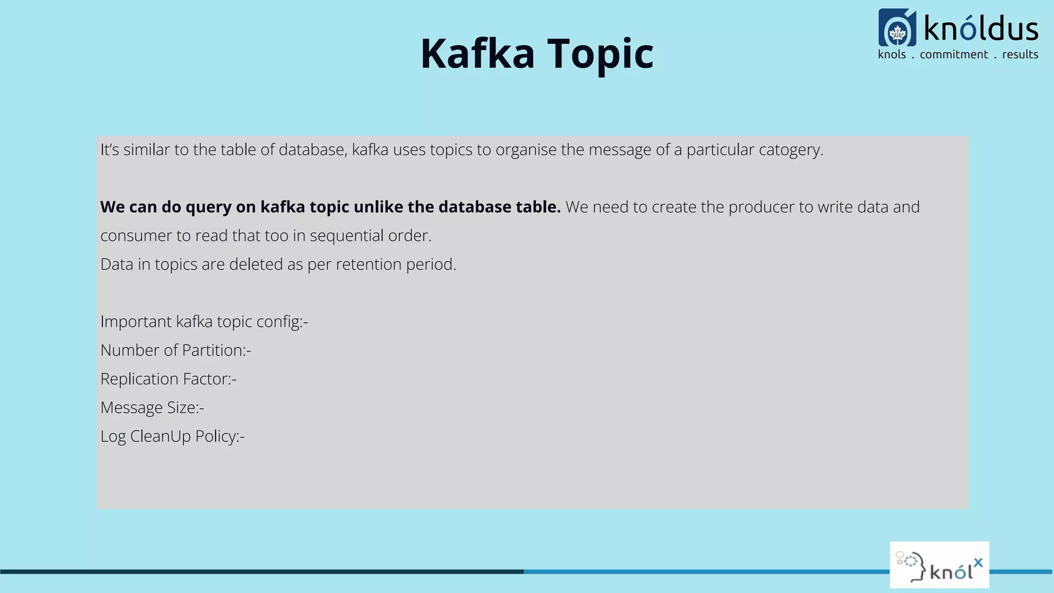 Kafka Topic
It’s similar to the table of database, kafka uses topics to organise the message of a particular catogery.
We can do query on kafka topic unlike the database table. We need to create the producer to write data and
consumer to read that too in sequential order.
Data in topics are deleted as per retention period.
Important kafka topic conﬁg:-
Number of Partition:-
Replication Factor:-
Message Size:-
Log CleanUp Policy:-
 