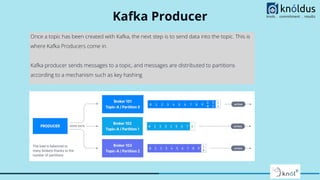 Kafka Producer
Once a topic has been created with Kafka, the next step is to send data into the topic. This is
where Kafka Producers come in.
Kafka producer sends messages to a topic, and messages are distributed to partitions
according to a mechanism such as key hashing
 