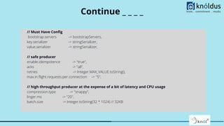Continue _ _ _ _
// Must Have Conﬁg
bootstrap.servers -> bootstrapServers,
key.serializer -> stringSerializer,
value.serializer -> stringSerializer,
// safe producer
enable.idempotence -> "true",
acks -> "all",
retries -> Integer.MAX_VALUE.toString(),
max.in.ﬂight.requests.per.connection -> "5",
// high throughput producer at the expense of a bit of latency and CPU usage
compression.type -> "snappy",
linger.ms -> "20",
batch.size -> Integer.toString(32 * 1024) // 32KB
 