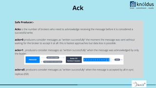 Ack
Safe Producer:-
Acks is the number of brokers who need to acknowledge receiving the message before it is considered a
successful write.
acks=0 producers consider messages as "written successfully" the moment the message was sent without
waiting for the broker to accept it at all. this is fastest approaches but data loss is possible.
acks=1 , producers consider messages as "written successfully" when the message was acknowledged by only
the leader.
acks=all, producers consider messages as "written successfully" when the message is accepted by all in-sync
replicas (ISR)
 