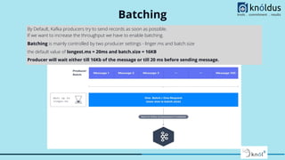 Batching
By Default, Kafka producers try to send records as soon as possible.
If we want to increase the throughput we have to enable batching.
Batching is mainly controlled by two producer settings - linger.ms and batch.size
the default value of longest.ms = 20ms and batch.size = 16KB
Producer will wait either till 16Kb of the message or till 20 ms before sending message.
 