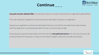 Continue _ _ _
max.poll.records: (default 500) :- It control the maximum number of records that a single call to poll() will fetch.
This is the important conﬁg which control how fast the data will be coming to our application.
Suppose your application is process the data slower then you must set this max.poll.records value as lower.
and if the application is processing data faster then we can set this value as high.
If processing of a particular batch takes more time than the max.poll.interval.ms time, then the consumer will
be disconnected from the group. to make sure this doesn’t happen reduce the max.poll.records value.
 