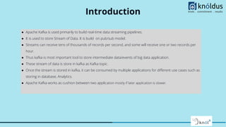 Introduction
● Apache Kafka is used primarily to build real-time data streaming pipelines.
● It is used to store Stream of Data. It is build on pub/sub model.
● Streams can receive tens of thousands of records per second, and some will receive one or two records per
hour.
● Thus kafka is most important tool to store intermediate data/events of big data application.
● These stream of data is store in kafka as Kafka topic.
● Once the stream is stored in kafka, it can be consumed by multiple applications for diﬀerent use cases such as
storing in database, Analytics.
● Apache Kafka works as cushion between two application mostly if later application is slower.
 