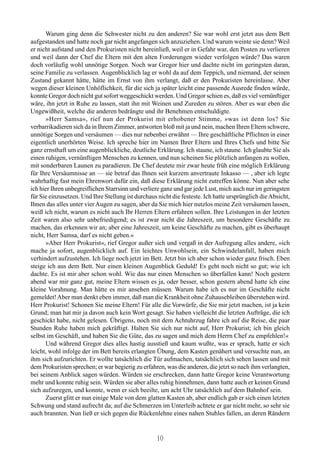 Warum ging denn die Schwester nicht zu den anderen? Sie war wohl erst jetzt aus dem Bett
aufgestanden und hatte noch gar nicht angefangen sich anzuziehen. Und warum weinte sie denn? Weil
er nicht aufstand und den Prokuristen nicht hereinließ, weil er in Gefahr war, den Posten zu verlieren
und weil dann der Chef die Eltern mit den alten Forderungen wieder verfolgen würde? Das waren
doch vorläufig wohl unnötige Sorgen. Noch war Gregor hier und dachte nicht im geringsten daran,
seine Familie zu verlassen. Augenblicklich lag er wohl da auf dem Teppich, und niemand, der seinen
Zustand gekannt hätte, hätte im Ernst von ihm verlangt, daß er den Prokuristen hereinlasse. Aber
wegen dieser kleinen Unhöflichkeit, für die sich ja später leicht eine passende Ausrede finden würde,
konnte Gregor doch nicht gut sofort weggeschickt werden. Und Gregor schien es, daß es viel vernünftiger
wäre, ihn jetzt in Ruhe zu lassen, statt ihn mit Weinen und Zureden zu stören. Aber es war eben die
Ungewißheit, welche die anderen bedrängte und ihr Benehmen entschuldigte.
      »Herr Samsa«, rief nun der Prokurist mit erhobener Stimme, »was ist denn los? Sie
verbarrikadieren sich da in Ihrem Zimmer, antworten bloß mit ja und nein, machen Ihren Eltern schwere,
unnötige Sorgen und versäumen — dies nur nebenbei erwähnt — Ihre geschäftliche Pflichten in einer
eigentlich unerhörten Weise. Ich spreche hier im Namen Ihrer Eltern und Ihres Chefs und bitte Sie
ganz ernsthaft um eine augenblickliche, deutliche Erklärung. Ich staune, ich staune. Ich glaubte Sie als
einen ruhigen, vernünftigen Menschen zu kennen, und nun scheinen Sie plötzlich anfangen zu wollen,
mit sonderbaren Launen zu paradieren. De Chef deutete mir zwar heute früh eine möglich Erklärung
für Ihre Versäumnisse an — sie betraf das Ihnen seit kurzem anvertraute Inkasso — , aber ich legte
wahrhaftig fast mein Ehrenwort dafür ein, daß diese Erklärung nicht zutreffen könne. Nun aber sehe
ich hier Ihren unbegreiflichen Starrsinn und verliere ganz und gar jede Lust, mich auch nur im geringsten
für Sie einzusetzen. Und Ihre Stellung ist durchaus nicht die festeste. Ich hatte ursprünglich die Absicht,
Ihnen das alles unter vier Augen zu sagen, aber da Sie mich hier nutzlos meine Zeit versäumen lassen,
weiß ich nicht, warum es nicht auch Ihr Herren Eltern erfahren sollen. Ihre Leistungen in der letzten
Zeit waren also sehr unbefriedigend; es ist zwar nicht die Jahreszeit, um besondere Geschäfte zu
machen, das erkennen wir an; aber eine Jahreszeit, um keine Geschäfte zu machen, gibt es überhaupt
nicht, Herr Samsa, darf es nicht geben.«
      »Aber Herr Prokurist«, rief Gregor außer sich und vergaß in der Aufregung alles andere, »ich
mache ja sofort, augenblicklich auf. Ein leichtes Unwohlsein, ein Schwindelanfall, haben mich
verhindert aufzustehen. Ich liege noch jetzt im Bett. Jetzt bin ich aber schon wieder ganz frisch. Eben
steige ich aus dem Bett. Nur einen kleinen Augenblick Geduld! Es geht noch nicht so gut; wie ich
dachte. Es ist mir aber schon wohl. Wie das nur einen Menschen so überfallen kann! Noch gestern
abend war mir ganz gut, meine Eltern wissen es ja, oder besser, schon gestern abend hatte ich eine
kleine Vorahnung. Man hätte es mir ansehen müssen. Warum habe ich es nur im Geschäfte nicht
gemeldet! Aber man denkt eben immer, daß man die Krankheit ohne Zuhausebleiben überstehen wird.
Herr Prokurist! Schonen Sie meine Eltern! Für alle die Vorwürfe, die Sie mir jetzt machen, ist ja kein
Grund; man hat mir ja davon auch kein Wort gesagt. Sie haben vielleicht die letzten Aufträge, die ich
geschickt habe, nicht gelesen. Übrigens, noch mit dem Achtuhrzug fahre ich auf die Reise, die paar
Stunden Ruhe haben mich gekräftigt. Halten Sie sich nur nicht auf, Herr Prokurist; ich bin gleich
selbst im Geschäft, und haben Sie die Güte, das zu sagen und mich dem Herrn Chef zu empfehlen!«
      Und während Gregor dies alles hastig ausstieß und kaum wußte, was er sprach, hatte er sich
leicht, wohl infolge der im Bett bereits erlangten Übung, dem Kasten genähert und versuchte nun, an
ihm sich aufzurichten. Er wollte tatsächlich die Tür aufmachen, tatsächlich sich sehen lassen und mit
dem Prokuristen sprechen; er war begierig zu erfahren, was die anderen, die jetzt so nach ihm verlangten,
bei seinem Anblick sagen würden. Würden sie erschrecken, dann hatte Gregor keine Verantwortung
mehr und konnte ruhig sein. Würden sie aber alles ruhig hinnehmen, dann hatte auch er keinen Grund
sich aufzuregen, und konnte, wenn er sich beeilte, um acht Uhr tatsächlich auf dem Bahnhof sein.
      Zuerst glitt er nun einige Male von dem glatten Kasten ab, aber endlich gab er sich einen letzten
Schwung und stand aufrecht da; auf die Schmerzen im Unterleib achtete er gar nicht mehr, so sehr sie
auch brannten. Nun ließ er sich gegen die Rückenlehne eines nahen Stuhles fallen, an deren Rändern


                                                    10
 