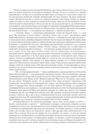 Почему сестра не шла к остальным? Вероятно, она только сейчас встала с постели и еще
даже не начала одеваться. А почему она плакала? Потому что он не вставал и не впускал
управляющего, потому что он рисковал потерять место и потому что тогда хозяин снова стал
бы преследовать родителей старыми требованиями. Но ведь покамест это были напрасные
страхи. Грегор был еще здесь и вовсе не собирался покидать свою семью. Сейчас он, правда,
лежал на ковре, а, узнав, в каком он находится состоянии, никто не стал бы требовать от него,
чтобы он впустил управляющего. Но не выгонят же так уж сразу Грегора из за этой маленькой
невежливости, для которой позднее легко найдется подходящее оправдание! И Грегору казалось,
что гораздо разумнее было бы оставить его сейчас в покое, а не докучать ему плачем и уговорами.
Но ведь всех угнетала — и это извиняло их поведение — именно неизвестность.
      — Господин Замза, — воскликнул управляющий, теперь уж повысив голос, — в чем
дело? Вы заперлись в своей комнате, отвечаете только «да» и «нет», доставляете своим
родителям тяжелые, ненужные волнения и уклоняетесь — упомяну об этом лишь вскользь —
от исполнения своих служебных обязанностей поистине неслыханным образом. Я говорю сейчас
от имени ваших родителей и вашего хозяина и убедительно прошу вас немедленно объясниться.
Я удивлен, я поражен! Я считал вас спокойным, рассудительным человеком, а вы, кажется,
вздумали выкидывать странные номера. Хозяин, правда, намекнул мне сегодня утром на
возможное объяснение вашего прогула — оно касалось недавно доверенного вам инкассо, —
но я, право, готов был дать честное слово, что это объяснение не соответствует
действительности. Однако сейчас, при виде вашего непонятного упрямства, у меня пропадает
всякая охота в какой бы то ни было мере за вас заступаться. А положение ваше отнюдь не
прочно. Сначала я намеревался сказать вам это с глазу на глаз, но поскольку вы заставляете
меня напрасно тратить здесь время, я не вижу причин утаивать это от ваших уважаемых
родителей. Ваши успехи в последнее время были, скажу я вам, весьма неудовлетворительны;
правда, сейчас не то время года, чтобы заключать большие сделки, это мы признаем; но такого
времени года, когда не заключают никаких сделок, вообще не существует, господин Замза, не
может существовать.
      — Но, господин управляющий, — теряя самообладание, воскликнул Г       регор и от волнения
забыл обо всем другом, — я же немедленно, сию минуту открою. Легкое недомогание, приступ
головокружения не давали мне возможности встать. Я и сейчас еще лежу в кровати. Но я уже
совсем пришел в себя. И уже встаю. Минутку терпения! Мне еще не так хорошо, как я думал.
Но уже лучше. Подумать только, что за напасть! Еще вчера вечером я чувствовал себя
превосходно, мои родители это подтвердят, нет, вернее, уже вчера вечером у меня появилось
какое то предчувствие. Очень возможно, что это было заметно. И почему я не уведомил об
этом фирму! Но ведь всегда думаешь, что переможешь болезнь на ногах. Господин управляющий!
Пощадите моих родителей! Ведь для упреков, которые вы сейчас мне делаете, нет никаких
оснований; мне же и не говорили об этом ни слова. Вы, наверно, не видели последних заказов,
которые я прислал. Да я еще и уеду с восьмичасовым поездом, несколько лишних часов сна
подкрепили мои силы. Не задерживайтесь, господин управляющий, я сейчас сам приду в фирму,
будьте добры, так и скажите и засвидетельствуйте мое почтение хозяину!
      И покуда Грегор все это поспешно выпаливал, сам не зная, что он говорит, он легко —
видимо, наловчившись в кровати — приблизился к сундуку и попытался, опираясь на него,
выпрямиться во весь рост. Он действительно хотел открыть дверь, действительно хотел выйти
и поговорить с управляющим; ему очень хотелось узнать, что скажут, увидев его, люди, которые
сейчас так его ждут. Если они испугаются, значит, с Грегора уже снята ответственность и он
может быть спокоен. Если же они примут все это спокойно, то, значит, и у него нет причин
волноваться и, поторопившись, он действительно будет на вокзале в восемь часов. Сначала он
несколько раз соскальзывал с полированного сундука, но наконец, сделав последний рывок,
выпрямился во весь рост; на боль в нижней части туловища он уже не обращал внимания, хотя
она была очень мучительна. Затем, навалившись на спинку стоявшего поблизости стула, он


                                              11
 