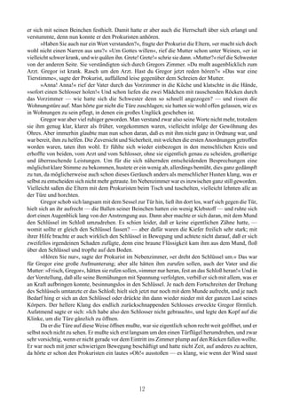 er sich mit seinen Beinchen festhielt. Damit hatte er aber auch die Herrschaft über sich erlangt und
verstummte, denn nun konnte er den Prokuristen anhören.
       »Haben Sie auch nur ein Wort verstanden?«, fragte der Prokurist die Eltern, »er macht sich doch
wohl nicht einen Narren aus uns?« »Um Gottes willen«, rief die Mutter schon unter Weinen, »er ist
vielleicht schwer krank, und wir quälen ihn. Grete! Grete!« schrie sie dann. »Mutter?« rief die Schwester
von der anderen Seite. Sie verständigten sich durch Gregors Zimmer. »Du mußt augenblicklich zum
Arzt. Gregor ist krank. Rasch um den Arzt. Hast du Gregor jetzt reden hören?« »Das war eine
Tierstimme«, sagte der Prokurist, auffallend leise gegenüber dem Schreien der Mutter.
       »Anna! Anna!« rief der Vater durch das Vorzimmer in die Küche und klatschte in die Hände,
»sofort einen Schlosser holen!« Und schon liefen die zwei Mädchen mit rauschenden Röcken durch
das Vorzimmer — wie hatte sich die Schwester denn so schnell angezogen? — und rissen die
Wohnungstüre auf. Man hörte gar nicht die Türe zuschlagen; sie hatten sie wohl offen gelassen, wie es
in Wohnungen zu sein pflegt, in denen ein großes Unglück geschehen ist.
       Gregor war aber viel ruhiger geworden. Man verstand zwar also seine Worte nicht mehr, trotzdem
sie ihm genug klar, klarer als früher, vorgekommen waren, vielleicht infolge der Gewöhnung des
Ohres. Aber immerhin glaubte man nun schon daran, daß es mit ihm nicht ganz in Ordnung war, und
war bereit, ihm zu helfen. Die Zuversicht und Sicherheit, mit welchen die ersten Anordnungen getroffen
worden waren, taten ihm wohl. Er fühlte sich wieder einbezogen in den menschlichen Kreis und
erhoffte von beiden, vom Arzt und vom Schlosser, ohne sie eigentlich genau zu scheiden, großartige
und überraschende Leistungen. Um für die sich nähernden entscheidenden Besprechungen eine
möglichst klare Stimme zu bekommen, hustete er ein wenig ab, allerdings bemüht, dies ganz gedämpft
zu tun, da möglicherweise auch schon dieses Geräusch anders als menschlicher Husten klang, was er
selbst zu entscheiden sich nicht mehr getraute. Im Nebenzimmer war es inzwischen ganz still geworden.
Vielleicht saßen die Eltern mit dem Prokuristen beim Tisch und tuschelten, vielleicht lehnten alle an
der Türe und horchten.
       Gregor schob sich langsam mit dem Sessel zur Tür hin, ließ ihn dort los, warf sich gegen die Tür,
hielt sich an ihr aufrecht — die Ballen seiner Beinchen hatten ein wenig Klebstoff — und ruhte sich
dort einen Augenblick lang von der Anstrengung aus. Dann aber machte er sich daran, mit dem Mund
den Schlüssel im Schloß umzudrehen. Es schien leider, daß er keine eigentlichen Zähne hatte, —
womit sollte er gleich den Schlüssel fassen? — aber dafür waren die Kiefer freilich sehr stark; mit
ihrer Hilfe brachte er auch wirklich den Schlüssel in Bewegung und achtete nicht darauf, daß er sich
zweifellos irgendeinen Schaden zufügte, denn eine braune Flüssigkeit kam ihm aus dem Mund, floß
über den Schlüssel und tropfte auf den Boden.
       »Hören Sie nur«, sagte der Prokurist im Nebenzimmer, »er dreht den Schlüssel um.« Das war
für Gregor eine große Aufmunterung; aber alle hätten ihm zurufen sollen, auch der Vater und die
Mutter: »Frisch, Gregor«, hätten sie rufen sollen, »immer nur heran, fest an das Schloß heran!« Und in
der Vorstellung, daß alle seine Bemühungen mit Spannung verfolgten, verbiß er sich mit allem, was er
an Kraft aufbringen konnte, besinnungslos in den Schlüssel. Je nach dem Fortschreiten der Drehung
des Schlüssels umtanzte er das Schloß; hielt sich jetzt nur noch mit dem Munde aufrecht, und je nach
Bedarf hing er sich an den Schlüssel oder drückte ihn dann wieder nieder mit der ganzen Last seines
Körpers. Der hellere Klang des endlich zurückschnappenden Schlosses erweckte Gregor förmlich.
Aufatmend sagte er sich: »Ich habe also den Schlosser nicht gebraucht«, und legte den Kopf auf die
Klinke, um die Türe gänzlich zu öffnen.
       Da er die Türe auf diese Weise öffnen mußte, war sie eigentlich schon recht weit geöffnet, und er
selbst noch nicht zu sehen. Er mußte sich erst langsam um den einen Türflügel herumdrehen, und zwar
sehr vorsichtig, wenn er nicht gerade vor dem Eintritt ins Zimmer plump auf den Rücken fallen wollte.
Er war noch mit jener schwierigen Bewegung beschäftigt und hatte nicht Zeit, auf anderes zu achten,
da hörte er schon den Prokuristen ein lautes »Oh!« ausstoßen — es klang, wie wenn der Wind saust




                                                   12
 