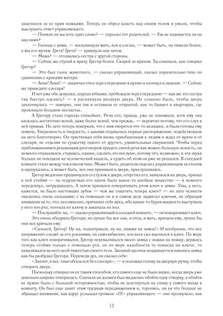зацепился за ее края ножками. Теперь он обрел власть над своим телом и умолк, чтобы
выслушать ответ управляющего.
      — Поняли ли вы хоть одно слово? — спросил тот родителей. — Уж не издевается ли он
над нами?
      — Господь с вами, — воскликнула мать, вся в слезах, — может быть, он тяжело болен,
а мы его мучим. Грета! Грета! — крикнула она затем.
      — Мама? — отозвалась сестра с другой стороны.
      — Сейчас же ступай к врачу. Грегор болен. Скорей за врачом. Ты слышала, как говорил
Грегор?
      — Это был голос животного, — сказал управляющий, сказал поразительно тихо по
сравнению с криками матери.
      — Анна! Анна! — закричал отец через переднюю в кухню и хлопнул в ладоши. — Сейчас
же приведите слесаря!
      И вот уже обе девушки, шурша юбками, пробежали через переднюю — как же это сестра
так быстро оделась? — и распахнули входную дверь. Не слышно было, чтобы дверь
захлопнулась — наверно, они так и оставили ее открытой, как то бывает в квартирах, где
произошло большое несчастье.
      А Грегору стало гораздо спокойнее. Речи его, правда, уже не понимали, хотя ему она
казалась достаточно ясной, даже более ясной, чем прежде, — вероятно потому, что его слух к
ней привык. Но зато теперь поверили, что с ним творится что то неладное, и были готовы ему
помочь. Уверенность и твердость, с какими отдавались первые распоряжения, подействовали
на него благотворно. Он чувствовал себя вновь приобщенным к людям и ждал от врача и от
слесаря, не отделяя по существу одного от другого, удивительных свершений. Чтобы перед
приближавшимся решающим разговором придать своей речи как можно большую ясность, он
немного откашлялся, стараясь, однако, сделать это поглуше, потому что, возможно, и эти звуки
больше не походили на человеческий кашель, а судить об этом он уже не решался. В соседней
комнате стало между тем совсем тихо. Может быть, родители сидели с управляющим за столом
и шушукались, а может быть, все они приникли к двери, прислушиваясь.
      Грегор медленно продвинулся со стулом к двери, отпустил его, навалился на дверь, припал
к ней стоймя — на подушечках его лапок было какое то клейкое вещество — и немного
передохнул, натрудившись. А затем принялся поворачивать ртом ключ в замке. Увы, у него,
кажется, не было настоящих зубов — чем же схватить теперь ключ? — но зато челюсти
оказались очень сильными; с их помощью он и в самом деле задвигал ключом, не обращая
внимания на то, что, несомненно, причинил себе вред, ибо какая то бурая жидкость выступила
у него изо рта, потекла по ключу и закапала на пол.
      — Послушайте ка, — сказал управляющий в соседней комнате, — он поворачивает ключ.
      Это очень ободрило Грегора; но лучше бы все они, и отец, и мать, кричали ему, лучше бы
они все кричали ему:
      «Сильней, Г регор! Ну ка, поднатужься, ну ка, нажми на замок!» И вообразив, что все
напряженно следят за его усилиями, он самозабвенно, изо всех сил вцепился в ключ. По мере
того как ключ поворачивался, Грегор переваливался около замка с ножки на ножку; держась
теперь стоймя только с помощью рта, он по мере надобности то повисал на ключе, то
наваливался на него всей тяжестью своего тела. Звонкий щелчок поддавшегося наконец замка
как бы разбудил Грегора. Переведя дух, он сказал себе:
      «Значит, я все таки обошелся без слесаря», — и положил голову на дверную ручку, чтобы
отворить дверь.
      Поскольку отворил он ее таким способом, его самого еще не было видно, когда дверь уже
довольно широко отворилась. Сначала он должен был медленно обойти одну створку, а обойти
ее нужно было с большой осторожностью, чтобы не шлепнуться на спину у самого входа в
комнату. Он был еще занят этим трудным передвижением и, торопясь, ни на что больше не
обращал внимания, как вдруг услышал громкое «О!» управляющего — оно прозвучало, как

                                             13
 