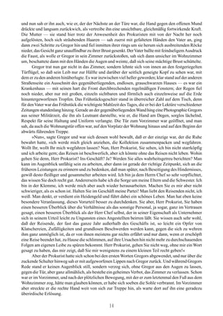 und nun sah er ihn auch, wie er, der der Nächste an der Türe war, die Hand gegen den offenen Mund
drückte und langsam zurückwich, als vertreibe ihn eine unsichtbare, gleichmäßig fortwirkende Kraft.
Die Mutter — sie stand hier trotz der Anwesenheit des Prokuristen mit von der Nacht her noch
aufgelösten, hoch sich sträubenden Haaren — sah zuerst mit gefalteten Händen den Vater an, ging
dann zwei Schritte zu Gregor hin und fiel inmitten ihrer rings um sie herum sich ausbreitenden Röcke
nieder, das Gesicht ganz unauffindbar zu ihrer Brust gesenkt. Der Vater ballte mit feindseligem Ausdruck
die Faust, als wolle er Gregor in sein Zimmer zurückstoßen, sah sich dann unsicher im Wohnzimmer
um, beschattete dann mit den Händen die Augen und weinte, daß sich seine mächtige Brust schüttelte.
      Gregor trat nun gar nicht in das Zimmer, sondern lehnte sich von innen an den festgeriegelten
Türflügel, so daß sein Leib nur zur Hälfte und darüber der seitlich geneigte Kopf zu sehen war, mit
dem er zu den anderen hinüberlugte. Es war inzwischen viel heller geworden; klar stand auf der anderen
Straßenseite ein Ausschnitt des gegenüberliegenden, endlosen, grauschwarzen Hauses — es war ein
Krankenhaus — mit seinen hart die Front durchbrechenden regelmäßigen Fenstern; der Regen fiel
noch nieder, aber nur mit großen, einzeln sichtbaren und förmlich auch einzelnweise auf die Erde
hinuntergeworfenen Tropfen. Das Frühstücksgeschirr stand in überreicher Zahl auf dem Tisch, denn
für den Vater war das Frühstück die wichtigste Mahlzeit des Tages, die er bei der Lektüre verschiedener
Zeitungen stundenlang hinzog. Gerade an der gegenüberliegenden Wand hing eine Photographie Gregors
aus seiner Militärzeit, die ihn als Leutnant darstellte, wie er, die Hand am Degen, sorglos lächelnd,
Respekt für seine Haltung und Uniform verlangte. Die Tür zum Vorzimmer war geöffnet, und man
sah, da auch die Wohnungstür offen war, auf den Vorplatz der Wohnung hinaus und auf den Beginn der
abwärts führenden Treppe.
      »Nun«, sagte Gregor und war sich dessen wohl bewußt, daß er der einzige war, der die Ruhe
bewahrt hatte, »ich werde mich gleich anziehen, die Kollektion zusammenpacken und wegfahren.
Wollt Ihr, wollt Ihr mich wegfahren lassen? Nun, Herr Prokurist, Sie sehen, ich bin nicht starrköpfig
und ich arbeite gern; das Reisen ist beschwerlich, aber ich könnte ohne das Reisen nicht leben. Wohin
gehen Sie denn, Herr Prokurist? Ins Geschäft? Ja? Werden Sie alles wahrheitsgetreu berichten? Man
kann im Augenblick unfähig sein zu arbeiten, aber dann ist gerade der richtige Zeitpunkt, sich an die
früheren Leistungen zu erinnern und zu bedenken, daß man später, nach Beseitigung des Hindernisses,
gewiß desto fleißiger und gesammelter arbeiten wird. Ich bin ja dem Herrn Chef so sehr verpflichtet,
das wissen Sie doch recht gut. Andererseits habe ich die Sorge um meine Eltern und die Schwester. Ich
bin in der Klemme, ich werde mich aber auch wieder herausarbeiten. Machen Sie es mir aber nicht
schwieriger, als es schon ist. Halten Sie im Geschäft meine Partei! Man liebt den Reisenden nicht, ich
weiß. Man denkt, er verdient ein Heidengeld und führt dabei ein schönes Leben. Man hat eben keine
besondere Veranlassung, dieses Vorurteil besser zu durchdenken. Sie aber, Herr Prokurist, Sie haben
einen besseren Überblick über die Verhältnisse als das sonstige Personal, ja sogar, ganz im Vertrauen
gesagt, einen besseren Überblick als der Herr Chef selbst, der in seiner Eigenschaft als Unternehmer
sich in seinem Urteil leicht zu Ungunsten eines Angestellten beirren läßt. Sie wissen auch sehr wohl,
daß der Reisende, der fast das ganze Jahr außerhalb des Geschäfts ist, so leicht ein Opfer von
Klatschereien, Zufälligkeiten und grundlosen Beschwerden werden kann, gegen die sich zu wehren
ihm ganz unmöglich ist, da er von ihnen meistens gar nichts erfährt und nur dann, wenn er erschöpft
eine Reise beendet hat, zu Hause die schlimmen, auf ihre Ursachen hin nicht mehr zu durchschauenden
Folgen am eigenen Leibe zu spüren bekommt. Herr Prokurist, gehen Sie nicht weg, ohne mir ein Wort
gesagt zu haben, das mir zeigt, daß Sie mir wenigstens zu einem kleinen Teil recht geben!«
      Aber der Prokurist hatte sich schon bei den ersten Worten Gregors abgewendet, und nur über die
zuckende Schulter hinweg sah er mit aufgeworfenen Lippen nach Gregor zurück. Und während Gregors
Rede stand er keinen Augenblick still, sondern verzog sich, ohne Gregor aus den Augen zu lassen,
gegen die Tür, aber ganz allmählich, als bestehe ein geheimes Verbot, das Zimmer zu verlassen. Schon
war er im Vorzimmer, und nach der plötzlichen Bewegung, mit der er zum letztenmal den Fuß aus dem
Wohnzimmer zog, hätte man glauben können, er habe sich soeben die Sohle verbrannt. Im Vorzimmer
aber streckte er die rechte Hand weit von sich zur Treppe hin, als warte dort auf ihn eine geradezu
überirdische Erlösung.

                                                  14
 