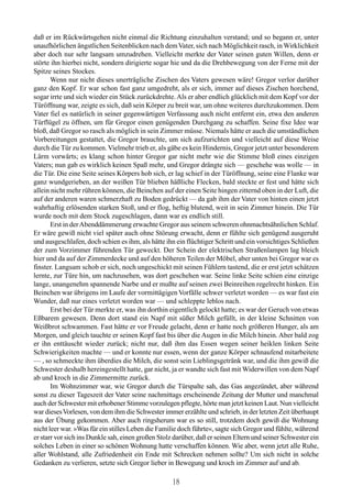 daß er im Rückwärtsgehen nicht einmal die Richtung einzuhalten verstand; und so begann er, unter
unaufhörlichen ängstlichen Seitenblicken nach dem Vater, sich nach Möglichkeit rasch, in Wirklichkeit
aber doch nur sehr langsam umzudrehen. Vielleicht merkte der Vater seinen guten Willen, denn er
störte ihn hierbei nicht, sondern dirigierte sogar hie und da die Drehbewegung von der Ferne mit der
Spitze seines Stockes.
       Wenn nur nicht dieses unerträgliche Zischen des Vaters gewesen wäre! Gregor verlor darüber
ganz den Kopf. Er war schon fast ganz umgedreht, als er sich, immer auf dieses Zischen horchend,
sogar irrte und sich wieder ein Stück zurückdrehte. Als er aber endlich glücklich mit dem Kopf vor der
Türöffnung war, zeigte es sich, daß sein Körper zu breit war, um ohne weiteres durchzukommen. Dem
Vater fiel es natürlich in seiner gegenwärtigen Verfassung auch nicht entfernt ein, etwa den anderen
Türflügel zu öffnen, um für Gregor einen genügenden Durchgang zu schaffen. Seine fixe Idee war
bloß, daß Gregor so rasch als möglich in sein Zimmer müsse. Niemals hätte er auch die umständlichen
Vorbereitungen gestattet, die Gregor brauchte, um sich aufzurichten und vielleicht auf diese Weise
durch die Tür zu kommen. Vielmehr trieb er, als gäbe es kein Hindernis, Gregor jetzt unter besonderem
Lärm vorwärts; es klang schon hinter Gregor gar nicht mehr wie die Stimme bloß eines einzigen
Vaters; nun gab es wirklich keinen Spaß mehr, und Gregor drängte sich — geschehe was wolle — in
die Tür. Die eine Seite seines Körpers hob sich, er lag schief in der Türöffnung, seine eine Flanke war
ganz wundgerieben, an der weißen Tür blieben häßliche Flecken, bald steckte er fest und hätte sich
allein nicht mehr rühren können, die Beinchen auf der einen Seite hingen zitternd oben in der Luft, die
auf der anderen waren schmerzhaft zu Boden gedrückt — da gab ihm der Vater von hinten einen jetzt
wahrhaftig erlösenden starken Stoß, und er flog, heftig blutend, weit in sein Zimmer hinein. Die Tür
wurde noch mit dem Stock zugeschlagen, dann war es endlich still.
       Erst in der Abenddämmerung erwachte Gregor aus seinem schweren ohnmachtsähnlichen Schlaf.
Er wäre gewiß nicht viel später auch ohne Störung erwacht, denn er fühlte sich genügend ausgeruht
und ausgeschlafen, doch schien es ihm, als hätte ihn ein flüchtiger Schritt und ein vorsichtiges Schließen
der zum Vorzimmer führenden Tür geweckt. Der Schein der elektrischen Straßenlampen lag bleich
hier und da auf der Zimmerdecke und auf den höheren Teilen der Möbel, aber unten bei Gregor war es
finster. Langsam schob er sich, noch ungeschickt mit seinen Fühlern tastend, die er erst jetzt schätzen
lernte, zur Türe hin, um nachzusehen, was dort geschehen war. Seine linke Seite schien eine einzige
lange, unangenehm spannende Narbe und er mußte auf seinen zwei Beinreihen regelrecht hinken. Ein
Beinchen war übrigens im Laufe der vormittägigen Vorfälle schwer verletzt worden — es war fast ein
Wunder, daß nur eines verletzt worden war — und schleppte leblos nach.
       Erst bei der Tür merkte er, was ihn dorthin eigentlich gelockt hatte; es war der Geruch von etwas
Eßbarem gewesen. Denn dort stand ein Napf mit süßer Milch gefüllt, in der kleine Schnitten von
Weißbrot schwammen. Fast hätte er vor Freude gelacht, denn er hatte noch größeren Hunger, als am
Morgen, und gleich tauchte er seinen Kopf fast bis über die Augen in die Milch hinein. Aber bald zog
er ihn enttäuscht wieder zurück; nicht nur, daß ihm das Essen wegen seiner heiklen linken Seite
Schwierigkeiten machte — und er konnte nur essen, wenn der ganze Körper schnaufend mitarbeitete
— , so schmeckte ihm überdies die Milch, die sonst sein Lieblingsgetränk war, und die ihm gewiß die
Schwester deshalb hereingestellt hatte, gar nicht, ja er wandte sich fast mit Widerwillen von dem Napf
ab und kroch in die Zimmermitte zurück.
       Im Wohnzimmer war, wie Gregor durch die Türspalte sah, das Gas angezündet, aber während
sonst zu dieser Tageszeit der Vater seine nachmittags erscheinende Zeitung der Mutter und manchmal
auch der Schwester mit erhobener Stimme vorzulegen pflegte, hörte man jetzt keinen Laut. Nun vielleicht
war dieses Vorlesen, von dem ihm die Schwester immer erzählte und schrieb, in der letzten Zeit überhaupt
aus der Übung gekommen. Aber auch ringsherum war es so still, trotzdem doch gewiß die Wohnung
nicht leer war. »Was für ein stilles Leben die Familie doch führte«, sagte sich Gregor und fühlte, während
er starr vor sich ins Dunkle sah, einen großen Stolz darüber, daß er seinen Eltern und seiner Schwester ein
solches Leben in einer so schönen Wohnung hatte verschaffen können. Wie aber, wenn jetzt alle Ruhe,
aller Wohlstand, alle Zufriedenheit ein Ende mit Schrecken nehmen sollte? Um sich nicht in solche
Gedanken zu verlieren, setzte sich Gregor lieber in Bewegung und kroch im Zimmer auf und ab.

                                                    18
 