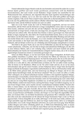 Einmal während des langen Abends wurde die eine Seitentüre und einmal die andere bis zu einer
kleinen Spalte geöffnet und rasch wieder geschlossen; jemand hatte wohl das Bedürfnis
hereinzukommen, aber auch wieder zuviele Bedenken. Gregor machte nun unmittelbar bei der
Wohnzimmertür halt, entschlossen, den zögernden Besucher doch irgendwie hereinzubringen oder
doch wenigstens zu erfahren, wer es sei; aber nun wurde die Tür nicht mehr geöffnet und Gregor
wartete vergebens. Früh, als die Türen versperrt waren, hatten alle zu ihm hereinkommen wollen, jetzt,
da er die eine Tür geöffnet hatte und die anderen offenbar während des Tages geöffnet worden waren,
kam keiner mehr, und die Schlüssel steckten nun auch von außen.
       Spät erst in der Nacht wurde das Licht im Wohnzimmer ausgelöscht, und nun war leicht
festzustellen, daß die Eltern und die Schwester so lange wachgeblieben waren, denn wie man genau
hören konnte, entfernten sich jetzt alle drei auf den Fußspitzen. Nun kam gewiß bis zum Morgen
niemand mehr zu Gregor herein; er hatte also eine lange Zeit, um ungestört zu überlegen, wie er sein
Leben jetzt neu ordnen sollte. Aber das hohe freie Zimmer, in dem er gezwungen war, flach auf dem
Boden zu liegen, ängstigte ihn, ohne daß er die Ursache herausfinden konnte, denn es war ja sein seit
fünf Jahren von ihm bewohntes Zimmer — und mit einer halb unbewußten Wendung und nicht ohne
eine leichte Scham eilte er unter das Kanapee, wo er sich, trotzdem sein Rücken ein wenig gedrückt
wurde und trotzdem er den Kopf nicht mehr erheben konnte, gleich sehr behaglich fühlte und nur
bedauerte, daß sein Körper zu breit war, um vollständig unter dem Kanapee untergebracht zu werden.
       Dort blieb er die ganze Nacht, die er zum Teil im Halbschlaf, aus dem ihn der Hunger immer
wieder aufschreckte, verbrachte, zum Teil aber in Sorgen und undeutlichen Hoffnungen, die aber alle
zu dem Schlusse führten, daß er sich vorläufig ruhig verhalten und durch Geduld und größte
Rücksichtnahme der Familie die Unannehmlichkeiten erträglich machen müsse, die er ihr in seinem
gegenwärtigen Zustand nun einmal zu verursachen gezwungen war.
       Schon am frühen Morgen, es war fast noch Nacht, hatte Gregor Gelegenheit, die Kraft seiner
eben gefaßten Entschlüsse zu prüfen, denn vom Vorzimmer her öffnete die Schwester, fast völlig
angezogen, die Tür und sah mit Spannung herein. Sie fand ihn nicht gleich, aber als sie ihn unter dem
Kanapee bemerkte — Gott, er mußte doch irgendwo sein, er hatte doch nicht wegfliegen können —
erschrak sie so sehr, daß sie, ohne sich beherrschen zu können, die Tür von außen wieder zuschlug.
Aber als bereue sie ihr Benehmen, öffnete sie die Tür sofort wieder und trat, als sei sie bei einem
Schwerkranken oder gar bei einem Fremden, auf den Fußspitzen herein. Gregor hatte den Kopf bis
knapp zum Rande des Kanapees vorgeschoben und beobachtete sie. Ob sie wohl bemerken würde, daß
er die Milch stehen gelassen hatte, und zwar keineswegs aus Mangel an Hunger, und ob sie eine
andere Speise hereinbringen würde, die ihm besser entsprach? Täte sie es nicht von selbst, er wollte
lieber verhungern, als sie darauf aufmerksam machen, trotzdem es ihn eigentlich ungeheuer drängte,
unterm Kanapee vorzuschießen, sich der Schwester zu Füßen zu werfen und sie um irgendetwas Gutes
zum Essen zu bitten. Aber die Schwester bemerkte sofort mit Verwunderung den noch vollen Napf,
aus dem nur ein wenig Milch ringsherum verschüttet war, sie hob ihn gleich auf, zwar nicht mit den
bloßen Händen, sondern mit einem Fetzen, und trug ihn hinaus. Gregor war äußerst neugierig, was sie
zum Ersatz bringen würde, und er machte sich die verschiedensten Gedanken darüber. Niemals aber
hätte er erraten können, was die Schwester in ihrer Güte wirklich tat. Sie brachte ihm, um seinen
Geschmack zu prüfen, eine ganze Auswahl, alles auf einer alten Zeitung ausgebreitet. Da war altes
halbverfaultes Gemüse; Knochen vom Nachtmahl her, die von festgewordener weißer Sauce umgeben
waren; ein paar Rosinen und Mandeln; ein Käse, den Gregor vor zwei Tagen für ungenießbar erklärt
hatte; ein trockenes Brot, ein mit Butter beschmiertes und gesalzenes Brot. Außerdem stellte sie zu
dem allen noch den wahrscheinlich ein für allemal für Gregor bestimmten Napf, in den sie Wasser
gegossen hatte. Und aus Zartgefühl, da sie wußte, daß Gregor vor ihr nicht essen würde, entfernte sich
eiligst und drehte sogar den Schlüssel um, damit nur Gregor merken könne, daß er es so behaglich
machen dürfe, wie er wolle. Gregors Beinchen schwirrten, als es jetzt zum Essen ging. Seine Wunden
mußten übrigens auch schon vollständig geheilt sein, er fühlte keine Behinderung mehr, er staunte
darüber und dachte daran, wie er vor mehr als einem Monat sich mit dem Messer ganz wenig in den
Finger geschnitten, und wie ihm diese Wunde noch vorgestern genug weh getan hatte.

                                                 20
 