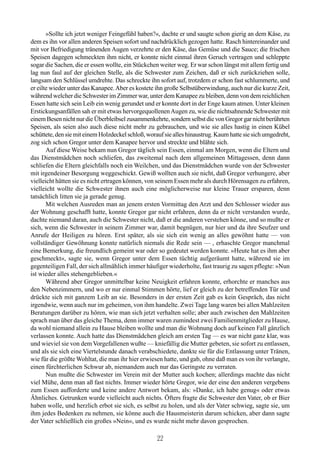 »Sollte ich jetzt weniger Feingefühl haben?«, dachte er und saugte schon gierig an dem Käse, zu
dem es ihn vor allen anderen Speisen sofort und nachdrücklich gezogen hatte. Rasch hintereinander und
mit vor Befriedigung tränenden Augen verzehrte er den Käse, das Gemüse und die Sauce; die frischen
Speisen dagegen schmeckten ihm nicht, er konnte nicht einmal ihren Geruch vertragen und schleppte
sogar die Sachen, die er essen wollte, ein Stückchen weiter weg. Er war schon längst mit allem fertig und
lag nun faul auf der gleichen Stelle, als die Schwester zum Zeichen, daß er sich zurückziehen solle,
langsam den Schlüssel umdrehte. Das schreckte ihn sofort auf, trotzdem er schon fast schlummerte, und
er eilte wieder unter das Kanapee. Aber es kostete ihn große Selbstüberwindung, auch nur die kurze Zeit,
während welcher die Schwester im Zimmer war, unter dem Kanapee zu bleiben, denn von dem reichlichen
Essen hatte sich sein Leib ein wenig gerundet und er konnte dort in der Enge kaum atmen. Unter kleinen
Erstickungsanfällen sah er mit etwas hervorgequollenen Augen zu, wie die nichtsahnende Schwester mit
einem Besen nicht nur die Überbleibsel zusammenkehrte, sondern selbst die von Gregor gar nicht berührten
Speisen, als seien also auch diese nicht mehr zu gebrauchen, und wie sie alles hastig in einen Kübel
schüttete, den sie mit einem Holzdeckel schloß, worauf sie alles hinaustrug. Kaum hatte sie sich umgedreht,
zog sich schon Gregor unter dem Kanapee hervor und streckte und blähte sich.
       Auf diese Weise bekam nun Gregor täglich sein Essen, einmal am Morgen, wenn die Eltern und
das Dienstmädchen noch schliefen, das zweitemal nach dem allgemeinen Mittagessen, denn dann
schliefen die Eltern gleichfalls noch ein Weilchen, und das Dienstmädchen wurde von der Schwester
mit irgendeiner Besorgung weggeschickt. Gewiß wollten auch sie nicht, daß Gregor verhungere, aber
vielleicht hätten sie es nicht ertragen können, von seinem Essen mehr als durch Hörensagen zu erfahren,
vielleicht wollte die Schwester ihnen auch eine möglicherweise nur kleine Trauer ersparen, denn
tatsächlich litten sie ja gerade genug.
       Mit welchen Ausreden man an jenem ersten Vormittag den Arzt und den Schlosser wieder aus
der Wohnung geschafft hatte, konnte Gregor gar nicht erfahren, denn da er nicht verstanden wurde,
dachte niemand daran, auch die Schwester nicht, daß er die anderen verstehen könne, und so mußte er
sich, wenn die Schwester in seinem Zimmer war, damit begnügen, nur hier und da ihre Seufzer und
Anrufe der Heiligen zu hören. Erst später, als sie sich ein wenig an alles gewöhnt hatte — von
vollständiger Gewöhnung konnte natürlich niemals die Rede sein — , erhaschte Gregor manchmal
eine Bemerkung, die freundlich gemeint war oder so gedeutet werden konnte. »Heute hat es ihm aber
geschmeckt«, sagte sie, wenn Gregor unter dem Essen tüchtig aufgeräumt hatte, während sie im
gegenteiligen Fall, der sich allmählich immer häufiger wiederholte, fast traurig zu sagen pflegte: »Nun
ist wieder alles stehengeblieben.«
       Während aber Gregor unmittelbar keine Neuigkeit erfahren konnte, erhorchte er manches aus
den Nebenzimmern, und wo er nur einmal Stimmen hörte, lief er gleich zu der betreffenden Tür und
drückte sich mit ganzem Leib an sie. Besonders in der ersten Zeit gab es kein Gespräch, das nicht
irgendwie, wenn auch nur im geheimen, von ihm handelte. Zwei Tage lang waren bei allen Mahlzeiten
Beratungen darüber zu hören, wie man sich jetzt verhalten solle; aber auch zwischen den Mahlzeiten
sprach man über das gleiche Thema, denn immer waren zumindest zwei Familienmitglieder zu Hause,
da wohl niemand allein zu Hause bleiben wollte und man die Wohnung doch auf keinen Fall gänzlich
verlassen konnte. Auch hatte das Dienstmädchen gleich am ersten Tag — es war nicht ganz klar, was
und wieviel sie von dem Vorgefallenen wußte — kniefällig die Mutter gebeten, sie sofort zu entlassen,
und als sie sich eine Viertelstunde danach verabschiedete, dankte sie für die Entlassung unter Tränen,
wie für die größte Wohltat, die man ihr hier erwiesen hatte, und gab, ohne daß man es von ihr verlangte,
einen fürchterlichen Schwur ab, niemandem auch nur das Geringste zu verraten.
       Nun mußte die Schwester im Verein mit der Mutter auch kochen; allerdings machte das nicht
viel Mühe, denn man aß fast nichts. Immer wieder hörte Gregor, wie der eine den anderen vergebens
zum Essen aufforderte und keine andere Antwort bekam, als: »Danke, ich habe genug« oder etwas
Ähnliches. Getrunken wurde vielleicht auch nichts. Öfters fragte die Schwester den Vater, ob er Bier
haben wolle, und herzlich erbot sie sich, es selbst zu holen, und als der Vater schwieg, sagte sie, um
ihm jedes Bedenken zu nehmen, sie könne auch die Hausmeisterin darum schicken, aber dann sagte
der Vater schließlich ein großes »Nein«, und es wurde nicht mehr davon gesprochen.

                                                    22
 
