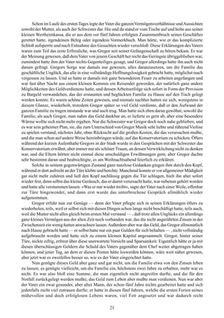 Schon im Laufe des ersten Tages legte der Vater die ganzen Vermögensverhältnisse und Aussichten
sowohl der Mutter, als auch der Schwester dar. Hie und da stand er vom Tische auf und holte aus seiner
kleinen Wertheimkassa, die er aus dem vor fünf Jahren erfolgten Zusammenbruch seines Geschäftes
gerettet hatte, irgendeinen Beleg oder irgendein Vormerkbuch. Man hörte, wie er das komplizierte
Schloß aufsperrte und nach Entnahme des Gesuchten wieder verschloß. Diese Erklärungen des Vaters
waren zum Teil das erste Erfreuliche, was Gregor seit seiner Gefangenschaft zu hören bekam. Er war
der Meinung gewesen, daß dem Vater von jenem Geschäft her nicht das Geringste übriggeblieben war,
zumindest hatte ihm der Vater nichts Gegenteiliges gesagt, und Gregor allerdings hatte ihn auch nicht
darum gefragt. Gregors Sorge war damals nur gewesen, alles daranzusetzen, um die Familie das
geschäftliche Unglück, das alle in eine vollständige Hoffnungslosigkeit gebracht hatte, möglichst rasch
vergessen zu lassen. Und so hatte er damals mit ganz besonderem Feuer zu arbeiten angefangen und
war fast über Nacht aus einem kleinen Kommis ein Reisender geworden, der natürlich ganz andere
Möglichkeiten des Geldverdienens hatte, und dessen Arbeitserfolge sich sofort in Form der Provision
zu Bargeld verwandelten, das der erstaunten und beglückten Familie zu Hause auf den Tisch gelegt
werden konnte. Es waren schöne Zeiten gewesen, und niemals nachher hatten sie sich, wenigstens in
diesem Glanze, wiederholt, trotzdem Gregor später so viel Geld verdiente, daß er den Aufwand der
ganzen Familie zu tragen imstande war und auch trug. Man hatte sich eben daran gewöhnt, sowohl die
Familie, als auch Gregor, man nahm das Geld dankbar an, er lieferte es gern ab, aber eine besondere
Wärme wollte sich nicht mehr ergeben. Nur die Schwester war Gregor doch noch nahe geblieben, und
es war sein geheimer Plan, sie, die zum Unterschied von Gregor Musik sehr liebte und rührend Violine
zu spielen verstand, nächstes Jahr, ohne Rücksicht auf die großen Kosten, die das verursachen mußte,
und die man schon auf andere Weise hereinbringen würde, auf das Konservatorium zu schicken. Öfters
während der kurzen Aufenthalte Gregors in der Stadt wurde in den Gesprächen mit der Schwester das
Konservatorium erwähnt, aber immer nur als schöner Traum, an dessen Verwirklichung nicht zu denken
war, und die Eltern hörten nicht einmal diese unschuldigen Erwähnungen gern; aber Gregor dachte
sehr bestimmt daran und beabsichtigte, es am Weihnachtsabend feierlich zu erklären.
      Solche in seinem gegenwärtigen Zustand ganz nutzlose Gedanken gingen ihm durch den Kopf,
während er dort aufrecht an der Türe klebte und horchte. Manchmal konnte er vor allgemeiner Müdigkeit
gar nicht mehr zuhören und ließ den Kopf nachlässig gegen die Tür schlagen, hielt ihn aber sofort
wieder fest, denn selbst das kleine Geräusch, das er damit verursacht hatte, war nebenan gehört worden
und hatte alle verstummen lassen. »Was er nur wieder treibt«, sagte der Vater nach einer Weile, offenbar
zur Türe hingewendet, und dann erst wurde das unterbrochene Gespräch allmählich wieder
aufgenommen.
      Gregor erfuhr nun zur Genüge — denn der Vater pflegte sich in seinen Erklärungen öfters zu
wiederholen, teils, weil er selbst sich mit diesen Dingen schon lange nicht beschäftigt hatte, teils auch,
weil die Mutter nicht alles gleich beim ersten Mal verstand — , daß trotz allen Unglücks ein allerdings
ganz kleines Vermögen aus der alten Zeit noch vorhanden war, das die nicht angerührten Zinsen in der
Zwischenzeit ein wenig hatten anwachsen lassen. Außerdem aber war das Geld, das Gregor allmonatlich
nach Hause gebracht hatte — er selbst hatte nur ein paar Gulden für sich behalten — , nicht vollständig
aufgebraucht worden und hatte sich zu einem kleinen Kapital angesammelt. Gregor, hinter seiner
Türe, nickte eifrig, erfreut über diese unerwartete Vorsicht und Sparsamkeit. Eigentlich hätte er ja mit
diesen überschüssigen Geldern die Schuld des Vaters gegenüber dem Chef weiter abgetragen haben
können, und jener Tag, an dem er diesen Posten hätte loswerden können, wäre weit näher gewesen,
aber jetzt war es zweifellos besser so, wie es der Vater eingerichtet hatte.
      Nun genügte dieses Geld aber ganz und gar nicht, um die Familie etwa von den Zinsen leben
zu lassen; es genügte vielleicht, um die Familie ein, höchstens zwei Jahre zu erhalten, mehr war es
nicht. Es war also bloß eine Summe, die man eigentlich nicht angreifen durfte, und die für den
Notfall zurückgelegt werden mußte; das Geld zum Leben aber mußte man verdienen. Nun war aber
der Vater ein zwar gesunder, aber alter Mann, der schon fünf Jahre nichts gearbeitet hatte und sich
jedenfalls nicht viel zutrauen durfte; er hatte in diesen fünf Jahren, welche die ersten Ferien seines
mühevollen und doch erfolglosen Lebens waren, viel Fett angesetzt und war dadurch recht

                                                   24
 