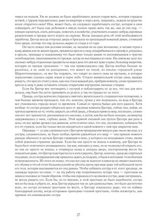 тяжел на подъем. Уж не должна ли была зарабатывать деньги старая мать, которая страдала
астмой, с трудом передвигалась даже по квартире и через день, задыхаясь, лежала на кушетке
возле открытого окна? Или, может быть, их следовало зарабатывать сестре, которая в свои
семнадцать лет была еще ребенком и имела полное право жить так же, как до сих пор, —
изящно одеваться, спать допоздна, помогать в хозяйстве, участвовать в каких нибудь скромных
развлечениях и прежде всего играть на скрипке. Когда заходила речь об этой необходимости
заработка, Грегор всегда отпускал дверь и бросался на прохладный кожаный диван, стоявший
близ двери, потому что ему делалось жарко от стыда и от горя.
      Он часто лежал там долгими ночами, не засыпая ни на одно мгновение, и часами терся о
кожу дивана или не жалея трудов, придвигал кресло к окну, вскарабкивался к проему и, упершись
в кресло, припадал к подоконнику что было явно только каким то воспоминанием о чувстве
освобождения, охватывавшем его прежде, когда он выглядывал из окна. На самом же деле все
сколько нибудь отдаленные предметы он видел день ото дня все хуже и хуже; больницу напротив,
которую он прежде проклинал — так она примелькалась ему, Грегор вообще больше не
различал, и не знай он доподлинно, что живет на тихой, но вполне городской улице
Шарлоттенштрассе, он мог бы подумать, что глядит из своего окна на пустыню, в которую
неразличимо слились серая земля и серое небо. Стоило внимательной сестре лишь дважды
увидеть, что кресло стоит у окна, как она стала каждый раз, прибрав комнату, снова придвигать
кресло к окну и даже оставлять отныне открытыми внутренние оконные створки.
      Если бы Грегор мог поговорить с сестрой и поблагодарить ее за все, что она для него
делала, ему было бы легче принимать ее услуги; а так он страдал из за этого.
      Правда, сестра всячески старалась смягчить мучительность создавшегося положения, и
чем больше времени проходило, тем это, конечно, лучше у нее получалось, но ведь и Грегору
все становилось гораздо яснее со временем. Самый ее приход бывал для него ужасен. Хотя
вообще то сестра усердно оберегала всех от зрелища комнаты Грегора, сейчас она, войдя, не
тратила времени на то, чтобы закрыть за собой дверь, а бежала прямо к окну, поспешно, словно
она вот вот задохнется, распахивала его настежь, а затем, как бы ни было холодно, на минутку
задерживалась у окна, глубоко дыша. Этой шумной спешкой она пугала Грегора два раза в
день; он все время дрожал под диваном, хотя отлично знал, что она, несомненно, избавила бы
его от страхов, если бы только могла находиться в одной комнате с ним при закрытом окне.
      Однажды — со дня случившегося с Грегором превращения минуло уже около месяца, и у
сестры, следовательно, не было особых причин удивляться его виду — она пришла немного
раньше обычного и застала Грегора глядящим в окно, у которого он неподвижно стоял, являя
собой довольно страшное зрелище. Если бы она просто не вошла в комнату, для Грегора не
было бы в этом ничего неожиданного, так как, находясь у окна, он не позволял ей открыть его,
но она не просто не вошла, а отпрянула назад и заперла дверь; постороннему могло бы
показаться даже, что Грегор подстерегал ее и хотел укусить, Грегор, конечно, сразу же спрятался
под диван, но ее возвращения ему пришлось ждать до полудня, и была в ней какая то необычная
встревоженность. Из этого он понял, что она все еще не выносит и никогда не сможет выносить
его облика и что ей стоит больших усилий не убегать прочь при виде даже той небольшой части
его тела, которая высовывается из под дивана. Чтобы избавить сестру и от этого зрелища, он
однажды перенес на спине — на эту работу ему потребовалось четыре часа — простыню на
диван и положил ее таким образом, чтобы она скрывала его целиком и сестра, даже нагнувшись,
не могла увидеть его. Если бы, по ее мнению, в этой простыне не было надобности, сестра
могла бы ведь и убрать ее, ведь Грегор укрылся так не для удовольствия, это было достаточно
ясно, но сестра оставила простыню на месте, и Грегору показалось даже, что он поймал
благодарный взгляд, когда осторожно приподнял головой простыню, чтобы посмотреть, как
приняла это нововведение сестра.




                                              27
 