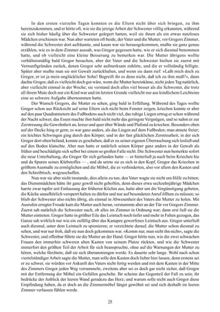 In den ersten vierzehn Tagen konnten es die Eltern nicht über sich bringen, zu ihm
hereinzukommen, und er hörte oft, wie sie die jetzige Arbeit der Schwester völlig erkannten, während
sie sich bisher häufig über die Schwester geärgert hatten, weil sie ihnen als ein etwas nutzloses
Mädchen erschienen war. Nun aber warteten oft beide, der Vater und die Mutter, vor Gregors Zimmer,
während die Schwester dort aufräumte, und kaum war sie herausgekommen, mußte sie ganz genau
erzählen, wie es in dem Zimmer aussah, was Gregor gegessen hatte, wie er sich diesmal benommen
hatte, und ob vielleicht eine kleine Besserung zu bemerken war. Die Mutter übrigens wollte
verhältnismäßig bald Gregor besuchen, aber der Vater und die Schwester hielten sie zuerst mit
Vernunftgründen zurück, denen Gregor sehr aufmerksam zuhörte, und die er vollständig billigte.
Später aber mußte man sie mit Gewalt zurückhalten, und wenn sie dann rief: »Laßt mich doch zu
Gregor, er ist ja mein unglücklicher Sohn! Begreift ihr es denn nicht, daß ich zu ihm muß?«, dann
dachte Gregor, daß es vielleicht doch gut wäre, wenn die Mutter hereinkäme, nicht jeden Tag natürlich,
aber vielleicht einmal in der Woche; sie verstand doch alles viel besser als die Schwester, die trotz
all ihrem Mute doch nur ein Kind war und im letzten Grunde vielleicht nur aus kindlichem Leichtsinn
eine so schwere Aufgabe übernommen hatte.
       Der Wunsch Gregors, die Mutter zu sehen, ging bald in Erfüllung. Während des Tages wollte
Gregor schon aus Rücksicht auf seine Eltern sich nicht beim Fenster zeigen, kriechen konnte er aber
auf den paar Quadratmetern des Fußbodens auch nicht viel, das ruhige Liegen ertrug er schon während
der Nacht schwer, das Essen machte ihm bald nicht mehr das geringste Vergnügen, und so nahm er zur
Zerstreuung die Gewohnheit an, kreuz und quer über Wände und Plafond zu kriechen. Besonders oben
auf der Decke hing er gern; es war ganz anders, als das Liegen auf dem Fußboden; man atmete freier;
ein leichtes Schwingen ging durch den Körper; und in der fast glücklichen Zerstreutheit, in der sich
Gregor dort oben befand, konnte es geschehen, daß er zu seiner eigenen Überraschung sich losließ und
auf den Boden klatschte. Aber nun hatte er natürlich seinen Körper ganz anders in der Gewalt als
früher und beschädigte sich selbst bei einem so großen Falle nicht. Die Schwester nun bemerkte sofort
die neue Unterhaltung, die Gregor für sich gefunden hatte — er hinterließ ja auch beim Kriechen hie
und da Spuren seines Klebstoffes — , und da setzte sie es sich in den Kopf, Gregor das Kriechen in
größtem Ausmaße zu ermöglichen und die Möbel, die es verhinderten, also vor allem den Kasten und
den Schreibtisch, wegzuschaffen.
       Nun war sie aber nicht imstande, dies allein zu tun; den Vater wagte sie nicht um Hilfe zu bitten;
das Dienstmädchen hätte ihr ganz gewiß nicht geholfen, denn dieses etwa sechzehnjährige Mädchen
harrte zwar tapfer seit Entlassung der früheren Köchin aus, hatte aber um die Vergünstigung gebeten,
die Küche unaufhörlich versperrt halten zu dürfen und nur auf besonderen Anruf öffnen zu müssen; so
blieb der Schwester also nichts übrig, als einmal in Abwesenheit des Vaters die Mutter zu holen. Mit
Ausrufen erregter Freude kam die Mutter auch heran, verstummte aber an der Tür vor Gregors Zimmer.
Zuerst sah natürlich die Schwester nach, ob alles im Zimmer in Ordnung war; dann erst ließ sie die
Mutter eintreten. Gregor hatte in größter Eile das Leintuch noch tiefer und mehr in Falten gezogen, das
Ganze sah wirklich nur wie ein zufällig über das Kanapee geworfenes Leintuch aus. Gregor unterließ
auch diesmal, unter dem Leintuch zu spionieren; er verzichtete darauf, die Mutter schon diesmal zu
sehen, und war nur froh, daß sie nun doch gekommen war. »Komm nur, man sieht ihn nicht«, sagte die
Schwester, und offenbar führte sie die Mutter an der Hand. Gregor hörte nun, wie die zwei schwachen
Frauen den immerhin schweren alten Kasten von seinem Platze rückten, und wie die Schwester
immerfort den größten Teil der Arbeit für sich beanspruchte, ohne auf die Warnungen der Mutter zu
hören, welche fürchtete, daß sie sich überanstrengen werde. Es dauerte sehr lange. Wohl nach schon
viertelstündiger Arbeit sagte die Mutter, man solle den Kasten doch lieber hier lassen, denn erstens sei
er zu schwer, sie würden vor Ankunft des Vaters nicht fertig werden und mit dem Kasten in der Mitte
des Zimmers Gregor jeden Weg verrammeln, zweitens aber sei es doch gar nicht sicher, daß Gregor
mit der Entfernung der Möbel ein Gefallen geschehe. Ihr scheine das Gegenteil der Fall zu sein; ihr
bedrücke der Anblick der leeren Wand geradezu das Herz; und warum solle nicht auch Gregor diese
Empfindung haben, da er doch an die Zimmermöbel längst gewöhnt sei und sich deshalb im leeren
Zimmer verlassen fühlen werde.

                                                   28
 