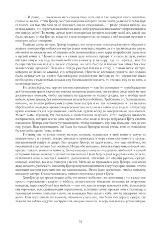 — И разве, — заключила мать совсем тихо, хотя она и так говорила почти шепотом,
словно не желая, чтобы Грегор, местонахождения которого она не знала, услыхал хотя бы звук
ее голоса, а в том, что слов он не понимает, она не сомневалась, — разве, убирая мебель, мы
не показываем, что перестали надеяться на какое либо улучшение и безжалостно предоставляем
его самому себе? По моему, лучше всего постараться оставить комнату такой же, какой она
была прежде, чтобы Грегор, когда он к нам возвратится, не нашел в ней никаких перемен и
поскорее забыл это время.
      Услыхав слова матери, Грегор подумал, что отсутствие непосредственного общения с
людьми при однообразной жизни внутри семьи помутило, видимо, за эти два месяца его разум,
ибо иначе он никак не мог объяснить себе появившейся у него вдруг потребности оказаться
в пустой комнате. Неужели ему и в самом деле хотелось превратить свою теплую, уютно
обставленную наследственной мебелью комнату в пещеру, где он, правда, мог бы
беспрепятственно ползать во все стороны, но зато быстро и полностью забыл бы свое
человеческое прошлое? Ведь он и теперь уже был близок к этому, и только голос матери,
которого он давно не слышал, его встормошил. Ничего не следовало удалять; все должно
было оставаться на месте; благотворное воздействие мебели на его состояние было
необходимо; а если мебель мешала ему бессмысленно ползать, то это шло ему не во вред, а
на великую пользу.
      Но сестра была, увы, другого мнения; привыкнув — и не без основания — при обсуждении
дел Грегора выступать в качестве знатока наперекор родителям, она и сейчас сочла совет матери
достаточным поводом, чтобы настаивать на удалении не только сундука, но и вообще всей
мебели, кроме дивана, без которого никак нельзя было обойтись. Требование это было вызвано,
конечно, не только ребяческим упрямством сестры и ее так неожиданно и так нелегко
обретенной в последнее время самоуверенностью; нет, она и в самом деле видела, что Грегору
нужно много места для передвижения, а мебелью, судя по всему, он совершенно не пользовался.
Может быть, впрочем, тут сказалась и свойственная девушкам этого возраста пылкость
воображения, которая всегда рада случаю дать себе волю и теперь побуждала Грету сделать
положение Грегора еще более устрашающим, чтобы оказывать ему еще большие, чем до сих
пор, услуги. Ведь в помещение, где были бы только Грегор да голые стены, вряд ли осмелился
бы кто либо, кроме Греты, войти.
      Поэтому она не вняла совету матери, которая, испытывая в этой комнате какую то
неуверенность и тревогу, вскоре умолкла и принялась в меру своих сил помогать сестре,
выставлявшей сундук за дверь. Без сундука Грегор, на худой конец, мог еще обойтись, но
письменный стол должен был остаться. И едва обе женщины, вместе с сундуком, который они,
кряхтя, толкали, покинули комнату, Г  регор высунул голову из под дивана, чтобы найти способ
осторожно и по возможности деликатно вмешаться. Но на беду первой вернулась мать, а Грета,
оставшаяся одна в соседней комнате, раскачивала, обхватив его обеими руками, сундук,
который, конечно, так и не сдвинула с места. Мать же не привыкла к виду Грегора, она могла
даже заболеть, увидев его, и поэтому Грегор испуганно попятился к другому краю дивана, отчего
висевшая спереди простыня все же зашевелилась. Этого было достаточно, чтобы привлечь
внимание матери. Она остановилась, немного постояла и ушла к Грете.
      Хотя Грегор все время твердил себе, что ничего особенного не происходит и что в квартире
просто переставляют какую то мебель, непрестанное хождение женщин, их негромкие
возгласы, звуки скребущей пол мебели — все это, как он вскоре признался себе, показалось
ему огромным, всеохватывающим переполохом; и, втянув голову, прижав ноги к туловищу, а
туловищем плотно прильнув к полу, он вынужден был сказать себе, что не выдержит этого
долго. Они опустошали его комнату, отнимали у него все, что было ему дорого; сундук, где
лежали его лобзик и другие инструменты, они уже вынесли; теперь они двигали успевший уже




                                             31
 