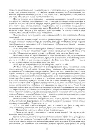 продавить паркет письменный стол, за которым он готовил уроки, учась в торговом, в реальном
и даже еще в народном училище, — и ему было уже некогда вникать в добрые намерения этих
женщин, о существовании которых он, кстати, почти забыл, ибо от усталости они работали
уже молча и был слышен только тяжелый топот их ног.
      Поэтому он выскочил из под дивана — женщины были как раз в смежной комнате, они
переводили дух, опершись на письменный стол, — четырежды поменял направление бега, и
впрямь не зная, что ему спасать в первую очередь, увидел особенно заметный на уже пустой
стене портрет дамы в мехах, поспешно вскарабкался на него и прижался к стеклу, которое,
удерживая его, приятно охлаждало ему живот. По крайней мере этого портрета, целиком
закрытого теперь Грегором, у него наверняка не отберет никто. Он повернул голову к двери
гостиной, чтобы увидеть женщин, когда они вернутся.
      Они отдыхали не очень то долго и уже возвращались; Грета почти несла мать, обняв ее
одной рукой.
      — Что же мы возьмем теперь? — сказала Г    рета и оглянулась. Тут взгляд ее встретился со
взглядом висевшего на стене Грегора. По видимому, благодаря присутствию матери сохранив
самообладание, она склонилась к ней, чтобы помешать ей обернуться, и сказала — сказала,
впрочем, дрожа и наобум:
      — Не возвратиться ли нам на минутку в гостиную? Намерение Греты было Грегору ясно
— она хотела увести мать в безопасное место, а потом согнать его со стены. Ну что ж, пусть
попробует! Он сидит на портрете и не отдаст его. Скорей уж он вцепится Грете в лицо.
      Но слова Греты как раз и встревожили мать, она отступила в сторону, увидела огромное
бурое пятно на цветастых обоях, вскрикнула, прежде чем до ее сознания по настоящему дошло,
что это и есть Грегор, визгливо пронзительно: «Ах, боже мой, боже мой!» — упала с
раскинутыми в изнеможении руками на диван и застыла.
      — Эй, Грегор! — крикнула сестра, подняв кулак и сверкая глазами.
      Это были первые после случившегося с ним превращения слова, обращенные к нему
непосредственно. Она побежала в смежную комнату за какими нибудь каплями, с помощью
которых можно было бы привести в чувство мать; Грегор тоже хотел помочь матери — спасти
портрет время еще было; но Грегор прочно прилип к стеклу и насилу от него оторвался; затем
он побежал в соседнюю комнату, словно мог дать сестре какой то совет, как в прежние времена,
но вынужден был праздно стоять позади нее; перебирая разные пузырьки, она обернулась и
испугалась; какой то пузырек упал на пол и разбился; осколок ранил Грегору лицо, а его всего
обрызгало каким то едким лекарством; не задерживаясь долее, Грета взяла столько пузырьков,
сколько могла захватить, к побежала к матери; дверь она захлопнула ногой. Теперь Грегор
оказался отрезан от матери, которая по его вине была, возможно, близка к смерти; он не должен
был открывать дверь, если не хотел прогнать сестру, а сестре следовало находиться с матерью;
теперь ему ничего не оставалось, кроме как ждать; и, казнясь раскаянием и тревогой, он начал
ползать, облазил все: стены, мебель и потолок — и наконец, когда вся комната уже завертелась
вокруг него, в отчаянии упал на середину большого стола.
      Прошло несколько мгновений. Г  регор без сил лежал на столе, кругом было тихо, возможно,
это был добрый знак. Вдруг раздался звонок. Прислуга, конечно, заперлась у себя в кухне, и
открывать пришлось Грете. Это вернулся отец.
      — Что случилось? — были его первые слова; должно быть, вид Греты все ему выдал.
Грета отвечала глухим голосом, она, очевидно, прижалась лицом к груди отца:
      — Мама упала в обморок, но ей уже лучше. Грегор вырвался.
      — Ведь я же этого ждал, — сказал отец, — ведь я же вам всегда об этом твердил, но вы,
женщины, никого не слушаете.
      Грегору было ясно, что отец, превратно истолковав слишком скупые слова Греты, решил,
что Грегор пустил в ход силу. Поэтому теперь Грегор должен был попытаться как то смягчить
отца, ведь объясниться с ним у него не было ни времени, ни возможности. И подбежав к двери
своей комнаты, он прижался к ней, чтобы отец, войдя из передней, сразу увидел, что Грегор

                                              33
 