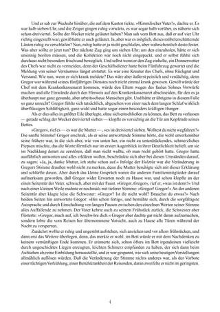 Und er sah zur Weckuhr hinüber, die auf dem Kasten tickte. »Himmlischer Vater!«, dachte er. Es
war halb sieben Uhr, und die Zeiger gingen ruhig vorwärts, es war sogar halb vorüber, es näherte sich
schon dreiviertel. Sollte der Wecker nicht geläutet haben? Man sah vom Bett aus, daß er auf vier Uhr
richtig eingestellt war; gewiß hatte er auch geläutet. Ja, aber war es möglich, dieses möbelerschütternde
Läuten ruhig zu verschlafen? Nun, ruhig hatte er ja nicht geschlafen, aber wahrscheinlich desto fester.
Was aber sollte er jetzt tun? Der nächste Zug ging um sieben Uhr; um den einzuholen, hätte er sich
unsinnig beeilen müssen, und die Kollektion war noch nicht eingepackt, und er selbst fühlte sich
durchaus nicht besonders frisch und beweglich. Und selbst wenn er den Zug einholte, ein Donnerwetter
des Chefs war nicht zu vermeiden, denn der Geschäftsdiener hatte beim Fünfuhrzug gewartet und die
Meldung von seiner Versäumnis längst erstattet. Es war eine Kreatur des Chefs, ohne Rückgrat und
Verstand. Wie nun, wenn er sich krank meldete? Das wäre aber äußerst peinlich und verdächtig, denn
Gregor war während seines fünfjährigen Dienstes noch nicht einmal krank gewesen. Gewiß würde der
Chef mit dem Krankenkassenarzt kommen, würde den Eltern wegen des faulen Sohnes Vorwürfe
machen und alle Einwände durch den Hinweis auf den Krankenkassenarzt abschneiden, für den es ja
überhaupt nur ganz gesunde, aber arbeitsscheue Menschen gibt. Und hätte er übrigens in diesem Falle
so ganz unrecht? Gregor fühlte sich tatsächlich, abgesehen von einer nach dem langen Schlaf wirklich
überflüssigen Schläfrigkeit, ganz wohl und hatte sogar einen besonders kräftigen Hunger.
       Als er dies alles in größter Eile überlegte, ohne sich entschließen zu können, das Bett zu verlassen
— gerade schlug der Wecker dreiviertel sieben — klopfte es vorsichtig an die Tür am Kopfende seines
Bettes.
       »Gregor«, rief es — es war die Mutter — , »es ist dreiviertel sieben. Wolltest du nicht wegfahren?«
Die sanfte Stimme! Gregor erschrak, als er seine antwortende Stimme hörte, die wohl unverkennbar
seine frühere war, in die sich aber, wie von unten her, ein nicht zu unterdrückendes, schmerzliches
Piepsen mischte, das die Worte förmlich nur im ersten Augenblick in ihrer Deutlichkeit beließ, um sie
im Nachklang derart zu zerstören, daß man nicht wußte, ob man recht gehört hatte. Gregor hatte
ausführlich antworten und alles erklären wollen, beschränkte sich aber bei diesen Umständen darauf,
zu sagen: »Ja, ja, danke Mutter, ich stehe schon auf.« Infolge der Holztür war die Veränderung in
Gregors Stimme draußen wohl nicht zu merken, denn die Mutter beruhigte sich mit dieser Erklärung
und schlürfte davon. Aber durch das kleine Gespräch waren die anderen Familienmitglieder darauf
aufmerksam geworden, daß Gregor wider Erwarten noch zu Hause war, und schon klopfte an der
einen Seitentür der Vater, schwach, aber mit der Faust. »Gregor, Gregor«, rief er, »was ist denn?« Und
nach einer kleinen Weile mahnte er nochmals mit tieferer Stimme: »Gregor! Gregor!« An der anderen
Seitentür aber klagte leise die Schwester: »Gregor? Ist dir nicht wohl? Brauchst du etwas?« Nach
beiden Seiten hin antwortete Gregor: »Bin schon fertig«, und bemühte sich, durch die sorgfältigste
Aussprache und durch Einschaltung von langen Pausen zwischen den einzelnen Worten seiner Stimme
alles Auffallende zu nehmen. Der Vater kehrte auch zu seinem Frühstück zurück, die Schwester aber
flüsterte: »Gregor, mach auf, ich beschwöre dich.« Gregor aber dachte gar nicht daran aufzumachen,
sondern lobte die vom Reisen her übernommene Vorsicht, auch zu Hause alle Türen während der
Nacht zu versperren.
       Zunächst wollte er ruhig und ungestört aufstehen, sich anziehen und vor allem frühstücken, und
dann erst das Weitere überlegen, denn, das merkte er wohl, im Bett würde er mit dem Nachdenken zu
keinem vernünftigen Ende kommen. Er erinnerte sich, schon öfters im Bett irgendeinen vielleicht
durch ungeschicktes Liegen erzeugten, leichten Schmerz empfunden zu haben, der sich dann beim
Aufstehen als reine Einbildung herausstellte, und er war gespannt, wie sich seine heutigen Vorstellungen
allmählich auflösen würden. Daß die Veränderung der Stimme nichts anderes war, als der Vorbote
einer tüchtigen Verkühlung, einer Berufskrankheit der Reisenden, daran zweifelte er nicht im geringsten.




                                                    4
 