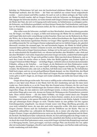 beleidigt, ins Wohnzimmer lief und, trotz der beschwörend erhobenen Hände der Mutter, in einen
Weinkrampf ausbrach, dem die Eltern — der Vater war natürlich aus seinem Sessel aufgeschreckt
worden — zuerst erstaunt und hilflos zusahen; bis auch sie sich zu rühren anfingen; der Vater rechts
der Mutter Vorwürfe machte, daß sie Gregors Zimmer nicht der Schwester zur Reinigung überließ;
links dagegen die Schwester anschrie, sie werde niemals mehr Gregors Zimmer reinigen dürfen; während
die Mutter den Vater, der sich vor Erregung nicht mehr kannte, ins Schlafzimmer zu schleppen suchte;
die Schwester, von Schluchzen geschüttelt, mit ihren kleinen Fäusten den Tisch bearbeitete; und Gregor
laut vor Wut darüber zischte, daß es keinem einfiel, die Tür zu schließen und ihm diesen Anblick und
Lärm zu ersparen.
       Aber selbst wenn die Schwester, erschöpft von ihrer Berufsarbeit, dessen überdrüssig geworden
war, für Gregor, wie früher, zu sorgen, so hätte noch keineswegs die Mutter für sie eintreten müssen
und Gregor hätte doch nicht vernachlässigt werden brauchen. Denn nun war die Bedienerin da. Diese
alte Witwe, die in ihrem langen Leben mit Hilfe ihres starken Knochenbaues das Ärgste überstanden
haben mochte, hatte keinen eigentlichen Abscheu vor Gregor. Ohne irgendwie neugierig zu sein, hatte
sie zufällig einmal die Tür von Gregors Zimmer aufgemacht und war im Anblick Gregors, der, gänzlich
überrascht, trotzdem ihn niemand jagte, hin und herzulaufen begann, die Hände im Schoß gefaltet
staunend stehen geblieben. Seitdem versäumte sie nicht, stets flüchtig morgens und abends die Tür ein
wenig zu öffnen und zu Gregor hineinzuschauen. Anfangs rief sie ihn auch zu sich herbei, mit Worten,
die sie wahrscheinlich für freundlich hielt, wie »Komm mal herüber, alter Mistkäfer!« oder »Seht mal
den alten Mistkäfer!« Auf solche Ansprachen antwortete Gregor mit nichts, sondern blieb unbeweglich
auf seinem Platz, als sei die Tür gar nicht geöffnet worden. Hätte man doch dieser Bedienerin, statt sie
nach ihrer Laune ihn nutzlos stören zu lassen, lieber den Befehl gegeben, sein Zimmer täglich zu
reinigen! Einmal am frühen Morgen — ein heftiger Regen, vielleicht schon ein Zeichen des kommenden
Frühjahrs, schlug an die Scheiben — war Gregor, als die Bedienerin mit ihren Redensarten wieder
begann, derartig erbittert, daß er, wie zum Angriff, allerdings langsam und hinfällig, sich gegen sie
wendete. Die Bedienerin aber, statt sich zu fürchten, hob bloß einen in der Nähe der Tür befindlichen
Stuhl hoch einpor, und wie sie mit groß geöffnetem Munde dastand, war ihre Absicht klar, den Mund
erst zu schließen, wenn der Sessel in ihrer Hand auf Gregors Rücken niederschlagen würde. »Also
weiter geht es nicht?« fragte sie, als Gregor sich wieder umdrehte, und stellte den Sessel ruhig in die
Ecke zurück.
       Gregor aß nun fast gar nichts mehr. Nur wenn er zufällig an der vorbereiteten Speise vorüberkam,
nahm er zum Spiel einen Bissen in den Mund, hielt ihn dort stundenlang und spie ihn dann meist
wieder aus. Zuerst dachte er, es sei die Trauer über den Zustand seines Zimmers, die ihn vom Essen
abhalte, aber gerade mit den Veränderungen des Zimmers söhnte er sich sehr bald aus. Man hatte sich
angewöhnt, Dinge, die man anderswo nicht unterbringen konnte, in dieses Zimmer hineinzustellen,
und solcher Dinge gab es nun viele, da man ein Zimmer der Wohnung an drei Zimmerherren vermietet
hatte. Diese ernsten Herren — alle drei hatten Vollbärte, wie Gregor einmal durch eine Türspalte
feststellte — waren peinlich auf Ordnung, nicht nur in ihrem Ziminer, sondern, da sie sich nun einmal
hier eingemietet hatten, in der ganzen Wirtschaft, also insbesondere in der Küche, bedacht. Unnützen
oder gar schmutzigen Kram ertrugen sie nicht. Überdies hatten sie zum größten Teil ihre eigenen
Einrichtungsstücke mitgebracht. Aus diesem Grunde waren viele Dinge überflüssig geworden, die
zwar nicht verkäuflich waren, die man aber auch nicht wegwerfen wollte. Alle diese wanderten in
Gregors Zimmer. Ebenso auch die Aschenkiste und die Abfallkiste aus der Küche. Was nur im
Augenblick unbrauchbar war, schleuderte die Bedienerin, die es immer sehr eilig hatte, einfach in
Gregors Zimmer; Gregor sah glücklicherweise meist nur den betreffenden Gegenstand und die Hand,
die ihn hielt. Die Bedienerin hatte vielleicht die Absicht, bei Zeit und Gelegenheit die Dinge wieder zu
holen oder alle insgesamt mit einemmal hinauszuwerfen, tatsächlich aber blieben sie dort liegen, wohin
sie durch den ersten Wurf gekommen waren, wenn nicht Gregor sich durch das Rumpelzeug wand und
es in Bewegung brachte, zuerst gezwungen, weil kein sonstiger Platz zum Kriechen frei war, später
aber mit wachsendem Vergnügen, obwohl er nach solchen Wanderungen, zum Sterben müde und traurig,
wieder stundenlang sich nicht rührte.

                                                  40
 