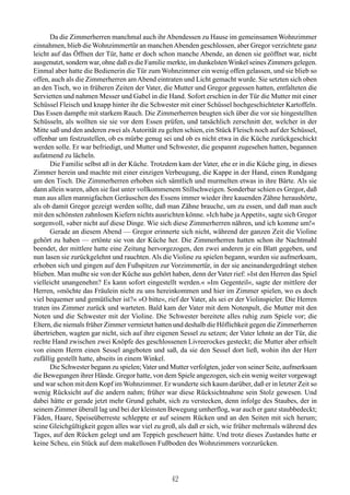 Da die Zimmerherren manchmal auch ihr Abendessen zu Hause im gemeinsamen Wohnzimmer
einnahmen, blieb die Wohnzimmertür an manchen Abenden geschlossen, aber Gregor verzichtete ganz
leicht auf das Öffnen der Tür, hatte er doch schon manche Abende, an denen sie geöffnet war, nicht
ausgenutzt, sondern war, ohne daß es die Familie merkte, im dunkelsten Winkel seines Zimmers gelegen.
Einmal aber hatte die Bedienerin die Tür zum Wohnzimmer ein wenig offen gelassen, und sie blieb so
offen, auch als die Zimmerherren am Abend eintraten und Licht gemacht wurde. Sie setzten sich oben
an den Tisch, wo in früheren Zeiten der Vater, die Mutter und Gregor gegessen hatten, entfalteten die
Servietten und nahmen Messer und Gabel in die Hand. Sofort erschien in der Tür die Mutter mit einer
Schüssel Fleisch und knapp hinter ihr die Schwester mit einer Schüssel hochgeschichteter Kartoffeln.
Das Essen dampfte mit starkem Rauch. Die Zimmerherren beugten sich über die vor sie hingestellten
Schüsseln, als wollten sie sie vor dem Essen prüfen, und tatsächlich zerschnitt der, welcher in der
Mitte saß und den anderen zwei als Autorität zu gelten schien, ein Stück Fleisch noch auf der Schüssel,
offenbar um festzustellen, ob es mürbe genug sei und ob es nicht etwa in die Küche zurückgeschickt
werden solle. Er war befriedigt, und Mutter und Schwester, die gespannt zugesehen hatten, begannen
aufatmend zu lächeln.
      Die Familie selbst aß in der Küche. Trotzdem kam der Vater, ehe er in die Küche ging, in dieses
Zimmer herein und machte mit einer einzigen Verbeugung, die Kappe in der Hand, einen Rundgang
um den Tisch. Die Zimmerherren erhoben sich sämtlich und murmelten etwas in ihre Bärte. Als sie
dann allein waren, aßen sie fast unter vollkommenem Stillschweigen. Sonderbar schien es Gregor, daß
man aus allen mannigfachen Geräuschen des Essens immer wieder ihre kauenden Zähne heraushörte,
als ob damit Gregor gezeigt werden sollte, daß man Zähne brauche, um zu essen, und daß man auch
mit den schönsten zahnlosen Kiefern nichts ausrichten könne. »Ich habe ja Appetit«, sagte sich Gregor
sorgenvoll, »aber nicht auf diese Dinge. Wie sich diese Zimmerherren nähren, und ich komme um!«
      Gerade an diesem Abend — Gregor erinnerte sich nicht, während der ganzen Zeit die Violine
gehört zu haben — ertönte sie von der Küche her. Die Zimmerherren hatten schon ihr Nachtmahl
beendet, der mittlere hatte eine Zeitung hervorgezogen, den zwei anderen je ein Blatt gegeben, und
nun lasen sie zurückgelehnt und rauchten. Als die Violine zu spielen begann, wurden sie aufmerksam,
erhoben sich und gingen auf den Fußspitzen zur Vorzimmertür, in der sie aneinandergedrängt stehen
blieben. Man mußte sie von der Küche aus gehört haben, denn der Vater rief: »Ist den Herren das Spiel
vielleicht unangenehm? Es kann sofort eingestellt werden.« »Im Gegenteil«, sagte der mittlere der
Herren, »möchte das Fräulein nicht zu uns hereinkommen und hier im Zimmer spielen, wo es doch
viel bequemer und gemütlicher ist?« »O bitte«, rief der Vater, als sei er der Violinspieler. Die Herren
traten ins Zimmer zurück und warteten. Bald kam der Vater mit dem Notenpult, die Mutter mit den
Noten und die Schwester mit der Violine. Die Schwester bereitete alles ruhig zum Spiele vor; die
Eltern, die niemals früher Zimmer vermietet hatten und deshalb die Höflichkeit gegen die Zimmerherren
übertrieben, wagten gar nicht, sich auf ihre eigenen Sessel zu setzen; der Vater lehnte an der Tür, die
rechte Hand zwischen zwei Knöpfe des geschlossenen Livreerockes gesteckt; die Mutter aber erhielt
von einem Herrn einen Sessel angeboten und saß, da sie den Sessel dort ließ, wohin ihn der Herr
zufällig gestellt hatte, abseits in einem Winkel.
      Die Schwester begann zu spielen; Vater und Mutter verfolgten, jeder von seiner Seite, aufmerksam
die Bewegungen ihrer Hände. Gregor hatte, von dem Spiele angezogen, sich ein wenig weiter vorgewagt
und war schon mit dem Kopf im Wohnzimmer. Er wunderte sich kaum darüber, daß er in letzter Zeit so
wenig Rücksicht auf die andern nahm; früher war diese Rücksichtnahme sein Stolz gewesen. Und
dabei hätte er gerade jetzt mehr Grund gehabt, sich zu verstecken, denn infolge des Staubes, der in
seinem Zimmer überall lag und bei der kleinsten Bewegung umherflog, war auch er ganz staubbedeckt;
Fäden, Haare, Speiseüberreste schleppte er auf seinem Rücken und an den Seiten mit sich herum;
seine Gleichgültigkeit gegen alles war viel zu groß, als daß er sich, wie früher mehrmals während des
Tages, auf den Rücken gelegt und am Teppich gescheuert hätte. Und trotz dieses Zustandes hatte er
keine Scheu, ein Stück auf dem makellosen Fußboden des Wohnzimmers vorzurücken.




                                                  42
 