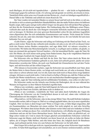 noch überlegen, ob ich nicht mit irgendwelchen — glauben Sie mir — sehr leicht zu begründenden
Forderungen gegen Sie auftreten werde.« Er schwieg und sah gerade vor sich hin, als erwarte er etwas.
Tatsächlich fielen sofort seine zwei Freunde mit den Worten ein: »Auch wir kündigen augenblicklich.«
Darauf faßte er die Türklinke und schloß mit einem Krach die Tür.
       Der Vater wankte mit tastenden Händen zu seinem Sessel und ließ sich in ihn fallen; es sah aus,
als strecke er sich zu seinem gewöhnlichen Abendschläfchen, aber das starke Nicken seines wie haltlosen
Kopfes zeigte, daß er ganz und gar nicht schlief. Gregor war die ganze Zeit still auf dem Platz gelegen,
auf dem ihn die Zimmerherren ertappt hatten. Die Enttäuschung über das Mißlingen seines Planes,
vielleicht aber auch die durch das viele Hungern verursachte Schwäche machten es ihm unmöglich,
sich zu bewegen. Er fürchtete mit einer gewissen Bestimmtheit schon für den nächsten Augenblick
einen allgemeinen über ihn sich entladenden Zusammensturz und wartete. Nicht einmal die Violine
schreckte ihn auf, die, unter den zitternden Fingern der Mutter hervor, ihr vom Schoße fiel und einen
hallenden Ton von sich gab.
       »Liebe Eltern«, sagte die Schwester und schlug zur Einleitung mit der Hand auf den Tisch, »so
geht es nicht weiter. Wenn ihr das vielleicht nicht einsehet, ich sehe es ein. Ich will vor diesem Untier
nicht den Namen meines Bruders aussprechen, und sage daher bloß: wir müssen versuchen, es
loszuwerden. Wir haben das Menschenmögliche versucht, es zu pflegen und zu dulden, ich glaube, es
kann uns niemand den geringsten Vorwurf machen.« »Sie hat tausendmal Recht«, sagte der Vater für
sich. Die Mutter, die noch immer nicht genug Atem finden konnte, fing in die vorgehaltene Hand mit
einem irrsinnigen Ausdruck der Augen dumpf zu husten an.
       Die Schwester eilte zur Mutter und hielt ihr die Stirn. Der Vater schien durch die Worte der
Schwester auf bestimmtere Gedanken gebracht zu sein, hatte sich aufrecht gesetzt, spielte mit seiner
Dienermütze zwischen den Tellern, die noch vom Nachtmahl der Zimmerherren her auf dem Tische
lagen, und sah bisweilen auf den stillen Gregor hin.
       »Wir müssen es loszuwerden suchen«, sagte die Schwester nun ausschließlich zum Vater, denn
die Mutter hörte in ihrem Husten nichts, »es bringt euch noch beide um, ich sehe es kommen. Wenn
man schon so schwer arbeiten muß, wie wir alle, kann man nicht noch zu Hause diese ewige Quälerei
ertragen. Ich kann es auch nicht mehr.« Und sie brach so heftig in Weinen aus, daß ihre Tränen auf das
Gesicht der Mutter niederflossen, von dem sie sie mit mechanischen Handbewegungen wischte.
       »Kind«, sagte der Vater mitleidig und mit auffallendem Verständnis, »was sollen wir aber tun?«
       Die Schwester zuckte nur die Achseln zum Zeichen der Ratlosigkeit, die sie nun während des
Weinens im Gegensatz zu ihrer früheren Sicherheit ergriffen hatte.
       »Wenn er uns verstünde«, sagte der Vater halb fragend; die Schwester schüttelte aus dem Weinen
heraus heftig die Hand zum Zeichen, daß daran nicht zu denken sei.
       »Wenn er uns verstünde«, wiederholte der Vater und nahm durch Schließen der Augen die
Überzeugung der Schwester von der Unmöglichkeit dessen in sich auf, »dann wäre vielleicht ein
Übereinkommen mit ihm möglich. Aber so — «
       »Weg muß es«, rief die Schwester, »das ist das einzige Mittel, Vater. Du mußt bloß den Gedanken
loszuwerden suchen, daß es Gregor ist. Daß wir es solange geglaubt haben, das ist ja unser eigentliches
Unglück. Aber wie kann es denn Gregor sein? Wenn es Gregor wäre, er hätte längst eingesehen, daß
ein Zusammenleben von Menschen mit einem solchen Tier nicht möglich ist, und wäre freiwillig
fortgegangen. Wir hätten dann keinen Bruder, aber könnten weiter leben und sein Andenken in Ehren
halten. So aber verfolgt uns dieses Tier, vertreibt die Zimmerherren, will offenbar die ganze Wohnung
einnehmen und uns auf der Gasse übernachten lassen. Sieh nur, Vater«, schrie sie plötzlich auf, »er
fängt schon wieder an!« Und in einem für Gregor gänzlich unverständlichen Schrecken verließ die
Schwester sogar die Mutter, stieß sich förmlich von ihrem Sessel ab, als wollte sie lieber die Mutter
opfern, als in Gregors Nähe bleiben, und eilte hinter den Vater, der, lediglich durch ihr Benehmen
erregt, auch aufstand und die Arme wie zum Schutze der Schwester vor ihr halb erhob.
       Aber Gregor fiel es doch gar nicht ein, irgend jemandem und gar seiner Schwester Angst machen
zu wollen. Er hatte bloß angefangen sich umzudrehen, um in sein Zimmer zurückzuwandern, und das


                                                   46
 