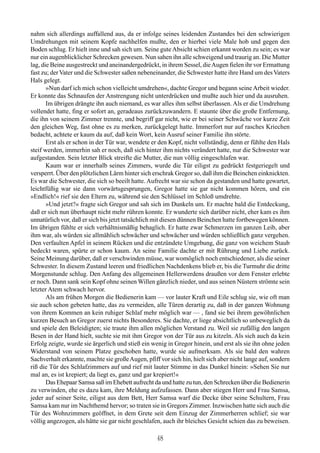 nahm sich allerdings auffallend aus, da er infolge seines leidenden Zustandes bei den schwierigen
Umdrehungen mit seinem Kopfe nachhelfen mußte, den er hierbei viele Male hob und gegen den
Boden schlug. Er hielt inne und sah sich um. Seine gute Absicht schien erkannt worden zu sein; es war
nur ein augenblicklicher Schrecken gewesen. Nun sahen ihn alle schweigend und traurig an. Die Mutter
lag, die Beine ausgestreckt und aneinandergedrückt, in ihrem Sessel, die Augen fielen ihr vor Ermattung
fast zu; der Vater und die Schwester saßen nebeneinander, die Schwester hatte ihre Hand um des Vaters
Hals gelegt.
       »Nun darf ich mich schon vielleicht umdrehen«, dachte Gregor und begann seine Arbeit wieder.
Er konnte das Schnaufen der Anstrengung nicht unterdrücken und mußte auch hier und da ausruhen.
       Im übrigen drängte ihn auch niemand, es war alles ihm selbst überlassen. Als er die Umdrehung
vollendet hatte, fing er sofort an, geradeaus zurückzuwandern. E staunte über die große Entfernung,
die ihn von seinem Zimmer trennte, und begriff gar nicht, wie er bei seiner Schwäche vor kurze Zeit
den gleichen Weg, fast ohne es zu merken, zurückgelegt hatte. Immerfort nur auf rasches Kriechen
bedacht, achtete er kaum da auf, daß kein Wort, kein Ausruf seiner Familie ihn störte.
       Erst als er schon in der Tür war, wendete er den Kopf, nicht vollständig, denn er fühlte den Hals
steif werden, immerhin sah er noch, daß sich hinter ihm nichts verändert hatte, nur die Schwester war
aufgestanden. Sein letzter Blick streifte die Mutter, die nun völlig eingeschlafen war.
       Kaum war er innerhalb seines Zimmers, wurde die Tür eiligst zu gedrückt festgeriegelt und
versperrt. Über den plötzlichen Lärm hinter sich erschrak Gregor so, daß ihm die Beinchen einknickten.
Es war die Schwester, die sich so beeilt hatte. Aufrecht war sie schon da gestanden und hatte gewartet,
leichtfüßig war sie dann vorwärtsgesprungen, Gregor hatte sie gar nicht kommen hören, und ein
»Endlich!« rief sie den Eltern zu, während sie den Schlüssel im Schloß umdrehte.
       »Und jetzt?« fragte sich Gregor und sah sich im Dunkeln um. Er machte bald die Entdeckung,
daß er sich nun überhaupt nicht mehr rühren konnte. Er wunderte sich darüber nicht, eher kam es ihm
unnatürlich vor, daß er sich bis jetzt tatsächlich mit diesen dünnen Beinchen hatte fortbewegen können.
Im übrigen fühlte er sich verhältnismäßig behaglich. Er hatte zwar Schmerzen im ganzen Leib, aber
ihm war, als würden sie allmählich schwächer und schwächer und würden schließlich ganz vergehen.
Den verfaulten Apfel in seinem Rücken und die entzündete Umgebung, die ganz von weichem Staub
bedeckt waren, spürte er schon kaum. An seine Familie dachte er mit Rührung und Liebe zurück.
Seine Meinung darüber, daß er verschwinden müsse, war womöglich noch entschiedener, als die seiner
Schwester. In diesem Zustand leeren und friedlichen Nachdenkens blieb er, bis die Turmuhr die dritte
Morgenstunde schlug. Den Anfang des allgemeinen Hellerwerdens draußen vor dem Fenster erlebte
er noch. Dann sank sein Kopf ohne seinen Willen gänzlich nieder, und aus seinen Nüstern strömte sein
letzter Atem schwach hervor.
       Als am frühen Morgen die Bedienerin kam — vor lauter Kraft und Eile schlug sie, wie oft man
sie auch schon gebeten hatte, das zu vermeiden, alle Türen derartig zu, daß in der ganzen Wohnung
von ihrem Kommen an kein ruhiger Schlaf mehr möglich war — , fand sie bei ihrem gewöhnlichen
kurzen Besuch an Gregor zuerst nichts Besonderes. Sie dachte, er liege absichtlich so unbeweglich da
und spiele den Beleidigten; sie traute ihm allen möglichen Verstand zu. Weil sie zufällig den langen
Besen in der Hand hielt, suchte sie mit ihm Gregor von der Tür aus zu kitzeln. Als sich auch da kein
Erfolg zeigte, wurde sie ärgerlich und stieß ein wenig in Gregor hinein, und erst als sie ihn ohne jeden
Widerstand von seinem Platze geschoben hatte, wurde sie aufmerksam. Als sie bald den wahren
Sachverhalt erkannte, machte sie große Augen, pfiff vor sich hin, hielt sich aber nicht lange auf, sondern
riß die Tür des Schlafzimmers auf und rief mit lauter Stimme in das Dunkel hinein: »Sehen Sie nur
mal an, es ist krepiert; da liegt es, ganz und gar krepiert!«
       Das Ehepaar Samsa saß im Ehebett aufrecht da und hatte zu tun, den Schrecken über die Bedienerin
zu verwinden, ehe es dazu kam, ihre Meldung aufzufassen. Dann aber stiegen Herr und Frau Samsa,
jeder auf seiner Seite, eiligst aus dem Bett, Herr Samsa warf die Decke über seine Schultern, Frau
Samsa kam nur im Nachthemd hervor; so traten sie in Gregors Zimmer. Inzwischen hatte sich auch die
Tür des Wohnzimmers geöffnet, in dem Grete seit dem Einzug der Zimmerherren schlief; sie war
völlig angezogen, als hätte sie gar nicht geschlafen, auch ihr bleiches Gesicht schien das zu beweisen.

                                                   48
 