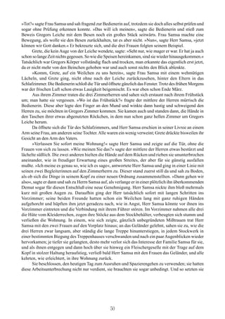 »Tot?« sagte Frau Samsa und sah fragend zur Bedienerin auf, trotzdem sie doch alles selbst prüfen und
sogar ohne Prüfung erkennen konnte. »Das will ich meinen«, sagte die Bedienerin und stieß zum
Beweis Gregors Leiche mit dem Besen noch ein großes Stück seitwärts. Frau Samsa machte eine
Bewegung, als wolle sie den Besen zurückhalten, tat es aber nicht. »Nun«, sagte Herr Samsa, »jetzt
können wir Gott danken.« Er bekreuzte sich, und die drei Frauen folgten seinem Beispiel.
      Grete, die kein Auge von der Leiche wendete, sagte: »Seht nur, wie mager er war. Er hat ja auch
schon so lange Zeit nichts gegessen. So wie die Speisen hereinkamen, sind sie wieder hinausgekommen.«
Tatsächlich war Gregors Körper vollständig flach und trocken, man erkannte das eigentlich erst jetzt,
da er nicht mehr von den Beinchen gehoben war und auch sonst nichts den Blick ablenkte.
      »Komm, Grete, auf ein Weilchen zu uns herein«, sagte Frau Samsa mit einem wehmütigen
Lächeln, und Grete ging, nicht ohne nach der Leiche zurückzusehen, hinter den Eltern in das
Schlafzimmer. Die Bedienerin schloß die Tür und öffnete gänzlich das Fenster. Trotz des frühen Morgens
war der frischen Luft schon etwas Lauigkeit beigemischt. Es war eben schon Ende März.
      Aus ihrem Zimmer traten die drei Zimmerherren und sahen sich erstaunt nach ihrem Frühstück
um; man hatte sie vergessen. »Wo ist das Frühstück?« fragte der mittlere der Herren mürrisch die
Bedienerin. Diese aber legte den Finger an den Mund und winkte dann hastig und schweigend den
Herren zu, sie möchten in Gregors Zimmer kommen. Sie kamen auch und standen dann, die Hände in
den Taschen ihrer etwas abgenutzten Röckchen, in dem nun schon ganz hellen Zimmer um Gregors
Leiche herum.
      Da öffnete sich die Tür des Schlafzimmers, und Herr Samsa erschien in seiner Livree an einem
Arm seine Frau, am anderen seine Tochter. Alle waren ein wenig verweint; Grete drückte bisweilen ihr
Gesicht an den Arm des Vaters.
      »Verlassen Sie sofort meine Wohnung!« sagte Herr Samsa und zeigte auf die Tür, ohne die
Frauen von sich zu lassen. »Wie meinen Sie das?« sagte der mittlere der Herren etwas bestürzt und
lächelte süßlich. Die zwei anderen hielten die Hände auf dem Rücken und rieben sie ununterbrochen
aneinander, wie in freudiger Erwartung eines großen Streites, der aber für sie günstig ausfallen
mußte. »Ich meine es genau so, wie ich es sage«, antwortete Herr Samsa und ging in einer Linie mit
seinen zwei Begleiterinnen auf den Zimmerherrn zu. Dieser stand zuerst still da und sah zu Boden,
als ob sich die Dinge in seinem Kopf zu einer neuen Ordnung zusammenstellten. »Dann gehen wir
also«, sagte er dann und sah zu Herrn Samsa auf, als verlange er in einer plötzlich ihn überkommenden
Demut sogar für diesen Entschluß eine neue Genehmigung. Herr Samsa nickte ihm bloß mehrmals
kurz mit großen Augen zu. Daraufhin ging der Herr tatsächlich sofort mit langen Schritten ins
Vorzimmer; seine beiden Freunde hatten schon ein Weilchen lang mit ganz ruhigen Händen
aufgehorcht und hüpften ihm jetzt geradezu nach, wie in Angst, Herr Samsa könnte vor ihnen ins
Vorzimmer eintreten und die Verbindung mit ihrem Führer stören. Im Vorzimmer nahmen alle drei
die Hüte vom Kleiderrechen, zogen ihre Stöcke aus dem Stockbehälter, verbeugten sich stumm und
verließen die Wohnung. In einem, wie sich zeigte, gänzlich unbegründeten Mißtrauen trat Herr
Samsa mit den zwei Frauen auf den Vorplatz hinaus; an das Geländer gelehnt, sahen sie zu, wie die
drei Herren zwar langsam, aber ständig die lange Treppe hinunterstiegen, in jedem Stockwerk in
einer bestimmten Biegung des Treppenhauses verschwanden und nach ein paar Augenblicken wieder
hervorkamen; je tiefer sie gelangten, desto mehr verlor sich das Interesse der Familie Samsa für sie,
und als ihnen entgegen und dann hoch über sie hinweg ein Fleischergeselle mit der Trage auf dem
Kopf in stolzer Haltung heraufstieg, verließ bald Herr Samsa mit den Frauen das Geländer, und alle
kehrten, wie erleichtert, in ihre Wohnung zurück.
      Sie beschlossen, den heutigen Tag zum Ausruhen und Spazierengehen zu verwenden; sie hatten
diese Arbeitsunterbrechung nicht nur verdient, sie brauchten sie sogar unbedingt. Und so setzten sie




                                                 50
 