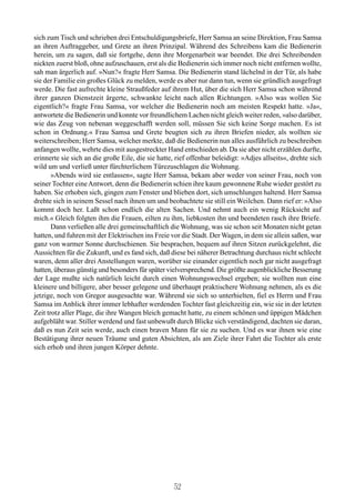 sich zum Tisch und schrieben drei Entschuldigungsbriefe, Herr Samsa an seine Direktion, Frau Samsa
an ihren Auftraggeber, und Grete an ihren Prinzipal. Während des Schreibens kam die Bedienerin
herein, um zu sagen, daß sie fortgehe, denn ihre Morgenarbeit war beendet. Die drei Schreibenden
nickten zuerst bloß, ohne aufzuschauen, erst als die Bedienerin sich immer noch nicht entfernen wollte,
sah man ärgerlich auf. »Nun?« fragte Herr Samsa. Die Bedienerin stand lächelnd in der Tür, als habe
sie der Familie ein großes Glück zu melden, werde es aber nur dann tun, wenn sie gründlich ausgefragt
werde. Die fast aufrechte kleine Straußfeder auf ihrem Hut, über die sich Herr Samsa schon während
ihrer ganzen Dienstzeit ärgerte, schwankte leicht nach allen Richtungen. »Also was wollen Sie
eigentlich?« fragte Frau Samsa, vor welcher die Bedienerin noch am meisten Respekt hatte. »Ja«,
antwortete die Bedienerin und konnte vor freundlichem Lachen nicht gleich weiter reden, »also darüber,
wie das Zeug von nebenan weggeschafft werden soll, müssen Sie sich keine Sorge machen. Es ist
schon in Ordnung.« Frau Samsa und Grete beugten sich zu ihren Briefen nieder, als wollten sie
weiterschreiben; Herr Samsa, welcher merkte, daß die Bedienerin nun alles ausführlich zu beschreiben
anfangen wollte, wehrte dies mit ausgestreckter Hand entschieden ab. Da sie aber nicht erzählen durfte,
erinnerte sie sich an die große Eile, die sie hatte, rief offenbar beleidigt: »Adjes allseits«, drehte sich
wild um und verließ unter fürchterlichem Türezuschlagen die Wohnung.
       »Abends wird sie entlassen«, sagte Herr Samsa, bekam aber weder von seiner Frau, noch von
seiner Tochter eine Antwort, denn die Bedienerin schien ihre kaum gewonnene Ruhe wieder gestört zu
haben. Sie erhoben sich, gingen zum Fenster und blieben dort, sich umschlungen haltend. Herr Samsa
drehte sich in seinem Sessel nach ihnen um und beobachtete sie still ein Weilchen. Dann rief er: »Also
kommt doch her. Laßt schon endlich die alten Sachen. Und nehmt auch ein wenig Rücksicht auf
mich.« Gleich folgten ihm die Frauen, eilten zu ihm, liebkosten ihn und beendeten rasch ihre Briefe.
       Dann verließen alle drei gemeinschaftlich die Wohnung, was sie schon seit Monaten nicht getan
hatten, und fuhren mit der Elektrischen ins Freie vor die Stadt. Der Wagen, in dem sie allein saßen, war
ganz von warmer Sonne durchschienen. Sie besprachen, bequem auf ihren Sitzen zurückgelehnt, die
Aussichten für die Zukunft, und es fand sich, daß diese bei näherer Betrachtung durchaus nicht schlecht
waren, denn aller drei Anstellungen waren, worüber sie einander eigentlich noch gar nicht ausgefragt
hatten, überaus günstig und besonders für später vielversprechend. Die größte augenblickliche Besserung
der Lage mußte sich natürlich leicht durch einen Wohnungswechsel ergeben; sie wollten nun eine
kleinere und billigere, aber besser gelegene und überhaupt praktischere Wohnung nehmen, als es die
jetzige, noch von Gregor ausgesuchte war. Während sie sich so unterhielten, fiel es Herrn und Frau
Samsa im Anblick ihrer immer lebhafter werdenden Tochter fast gleichzeitig ein, wie sie in der letzten
Zeit trotz aller Plage, die ihre Wangen bleich gemacht hatte, zu einem schönen und üppigen Mädchen
aufgebläht war. Stiller werdend und fast unbewußt durch Blicke sich verständigend, dachten sie daran,
daß es nun Zeit sein werde, auch einen braven Mann für sie zu suchen. Und es war ihnen wie eine
Bestätigung ihrer neuen Träume und guten Absichten, als am Ziele ihrer Fahrt die Tochter als erste
sich erhob und ihren jungen Körper dehnte.




                                                    52
 