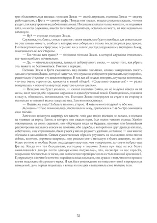 три объяснительных письма: господин Замза — своей дирекции, госпожа Замза — своему
работодателю, а Грета — своему шефу. Покуда они писали, вошла служанка сказать, что она
уходит, так как утренняя ее работа выполнена. Писавшие сначала только кивнули, не поднимая
глаз, но когда служанка, вместо того чтобы удалиться, осталась на месте, на нее недовольно
взглянули.
      — Ну? — спросил господин Замза.
      Служанка, улыбаясь, стояла в дверях с таким видом, как будто у нее была для семьи какая
то счастливая новость, сообщить которую она собиралась только после упорных расспросов.
Почти вертикальное страусовое перышко на ее шляпе, всегда раздражавшее господина Замзу,
покачивалось во все стороны.
      — Так что же вам нужно? — опросила госпожа Замза, к которой служанка относилась
все таки наиболее почтительно.
      — Да, — отвечала служанка, давясь от добродушного смеха, — насчет того, как убрать
это, можете не беспокоиться. Уже все в порядке.
      Госпожа Замза и Грета склонились над своими письмами, словно намереваясь писать
дальше; господин Замза, который заметил, что служанка собирается рассказать все подробно,
решительно отклонил это движением руки. И так как ей не дали говорить, служанка вспомнила,
что она очень торопится, крикнула с явной обидой: «Счастливо оставаться!» — резко
повернулась и покинула квартиру, неистово хлопая дверьми.
      — Вечером она будет уволена, — сказал господин Замза, но не получил ответа ни от
жены, ни от дочери, ибо служанка нарушила их едва обретенный покой. Они поднялись, подошли
к окну и, обнявшись, остановились там. Господин Замза повернулся на стуле в их сторону и
несколько мгновений молча глядел на них. Затем он воскликнул:
      — Подите же сюда! Забудьте наконец старое. И хоть немного подумайте обо мне.
      Женщины тотчас повиновались, поспешили к нему, приласкали его и быстро закончили
свои письма.
      Затем они покинули квартиру все вместе, чего уже много месяцев не делали, и поехали
на трамвае за город. Вагон, в котором они сидели одни, был полон теплого солнца. Удобно
откинувшись на своих сиденьях, они обсуждали виды на будущее, каковые при ближайшем
рассмотрении оказались совсем не плохими, ибо служба, о которой они друг друга до сих пор,
собственно, и не спрашивали, была у всех у них на редкость удобная, а главное — она многое
обещала в дальнейшем. Самым существенным образом улучшить их положение легко могла
сейчас, конечно, перемена квартиры; они решили снять меньшую и более дешевую, но зато
более уютную и вообще более подходящую квартиру, чем теперешняя, которую выбрал еще
Грегор. Когда они так беседовали, господину и госпоже Замза при виде их все более
оживлявшейся дочери почти одновременно подумалось, что, несмотря на все горести,
покрывшие бледностью ее щеки, она за последнее время расцвела и стала пышной красавицей.
Приумолкнув и почти безотчетно перейдя на язык взглядов, они думали о том, что вот и пришло
время подыскать ей хорошего мужа. И как бы в утверждение их новых мечтаний и прекрасных
намерений, дочь первая поднялась в конце их поездки и выпрямила свое молодое тело.




                                             53
 