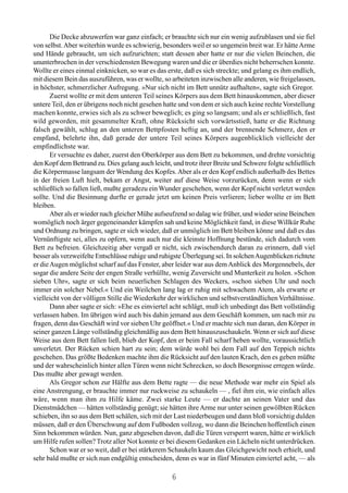 Die Decke abzuwerfen war ganz einfach; er brauchte sich nur ein wenig aufzublasen und sie fiel
von selbst. Aber weiterhin wurde es schwierig, besonders weil er so ungemein breit war. Er hätte Arme
und Hände gebraucht, um sich aufzurichten; statt dessen aber hatte er nur die vielen Beinchen, die
ununterbrochen in der verschiedensten Bewegung waren und die er überdies nicht beherrschen konnte.
Wollte er eines einmal einknicken, so war es das erste, daß es sich streckte; und gelang es ihm endlich,
mit diesem Bein das auszuführen, was er wollte, so arbeiteten inzwischen alle anderen, wie freigelassen,
in höchster, schmerzlicher Aufregung. »Nur sich nicht im Bett unnütz aufhalten«, sagte sich Gregor.
       Zuerst wollte er mit dem unteren Teil seines Körpers aus dem Bett hinauskommen, aber dieser
untere Teil, den er übrigens noch nicht gesehen hatte und von dem er sich auch keine rechte Vorstellung
machen konnte, erwies sich als zu schwer beweglich; es ging so langsam; und als er schließlich, fast
wild geworden, mit gesammelter Kraft, ohne Rücksicht sich vorwärtsstieß, hatte er die Richtung
falsch gewählt, schlug an den unteren Bettpfosten heftig an, und der brennende Schmerz, den er
empfand, belehrte ihn, daß gerade der untere Teil seines Körpers augenblicklich vielleicht der
empfindlichste war.
       Er versuchte es daher, zuerst den Oberkörper aus dem Bett zu bekommen, und drehte vorsichtig
den Kopf dem Bettrand zu. Dies gelang auch leicht, und trotz ihrer Breite und Schwere folgte schließlich
die Körpermasse langsam der Wendung des Kopfes. Aber als er den Kopf endlich außerhalb des Bettes
in der freien Luft hielt, bekam er Angst, weiter auf diese Weise vorzurücken, denn wenn er sich
schließlich so fallen ließ, mußte geradezu ein Wunder geschehen, wenn der Kopf nicht verletzt werden
sollte. Und die Besinnung durfte er gerade jetzt um keinen Preis verlieren; lieber wollte er im Bett
bleiben.
       Aber als er wieder nach gleicher Mühe aufseufzend so dalag wie früher, und wieder seine Beinchen
womöglich noch ärger gegeneinander kämpfen sah und keine Möglichkeit fand, in diese Willkür Ruhe
und Ordnung zu bringen, sagte er sich wieder, daß er unmöglich im Bett bleiben könne und daß es das
Vernünftigste sei, alles zu opfern, wenn auch nur die kleinste Hoffnung bestünde, sich dadurch vom
Bett zu befreien. Gleichzeitig aber vergaß er nicht, sich zwischendurch daran zu erinnern, daß viel
besser als verzweifelte Entschlüsse ruhige und ruhigste Überlegung sei. In solchen Augenblicken richtete
er die Augen möglichst scharf auf das Fenster, aber leider war aus dem Anblick des Morgennebels, der
sogar die andere Seite der engen Straße verhüllte, wenig Zuversicht und Munterkeit zu holen. »Schon
sieben Uhr«, sagte er sich beim neuerlichen Schlagen des Weckers, »schon sieben Uhr und noch
immer ein solcher Nebel.« Und ein Weilchen lang lag er ruhig mit schwachem Atem, als erwarte er
vielleicht von der völligen Stille die Wiederkehr der wirklichen und selbstverständlichen Verhältnisse.
       Dann aber sagte er sich: »Ehe es einviertel acht schlägt, muß ich unbedingt das Bett vollständig
verlassen haben. Im übrigen wird auch bis dahin jemand aus dem Geschäft kommen, um nach mir zu
fragen, denn das Geschäft wird vor sieben Uhr geöffnet.« Und er machte sich nun daran, den Körper in
seiner ganzen Länge vollständig gleichmäßig aus dem Bett hinauszuschaukeln. Wenn er sich auf diese
Weise aus dem Bett fallen ließ, blieb der Kopf, den er beim Fall scharf heben wollte, voraussichtlich
unverletzt. Der Rücken schien hart zu sein; dem würde wohl bei dem Fall auf den Teppich nichts
geschehen. Das größte Bedenken machte ihm die Rücksicht auf den lauten Krach, den es geben müßte
und der wahrscheinlich hinter allen Türen wenn nicht Schrecken, so doch Besorgnisse erregen würde.
Das mußte aber gewagt werden.
       Als Gregor schon zur Hälfte aus dem Bette ragte — die neue Methode war mehr ein Spiel als
eine Anstrengung, er brauchte immer nur ruckweise zu schaukeln — , fiel ihm ein, wie einfach alles
wäre, wenn man ihm zu Hilfe käme. Zwei starke Leute — er dachte an seinen Vater und das
Dienstmädchen — hätten vollständig genügt; sie hätten ihre Arme nur unter seinen gewölbten Rücken
schieben, ihn so aus dem Bett schälen, sich mit der Last niederbeugen und dann bloß vorsichtig dulden
müssen, daß er den Überschwung auf dem Fußboden vollzog, wo dann die Beinchen hoffentlich einen
Sinn bekommen würden. Nun, ganz abgesehen davon, daß die Türen versperrt waren, hätte er wirklich
um Hilfe rufen sollen? Trotz aller Not konnte er bei diesem Gedanken ein Lächeln nicht unterdrücken.
       Schon war er so weit, daß er bei stärkerem Schaukeln kaum das Gleichgewicht noch erhielt, und
sehr bald mußte er sich nun endgültig entscheiden, denn es war in fünf Minuten einviertel acht, — als

                                                   6
 