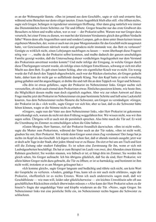 es an der Wohnungstür läutete. »Das ist jemand aus dem Geschäft«, sagte er sich und erstarrte fast,
während seine Beinchen nur desto eiliger tanzten. Einen Augenblick blieb alles still. »Sie öffnen nicht«,
sagte sich Gregor, befangen in irgendeiner unsinnigen Hoffnung. Aber dann ging natürlich wie immer
das Dienstmädchen festen Schrittes zur Tür und öffnete. Gregor brauchte nur das erste Grußwort des
Besuchers zu hören und wußte schon, wer es war — der Prokurist selbst. Warum war nur Gregor dazu
verurteilt, bei einer Firma zu dienen, wo man bei der kleinsten Versäumnis gleich den größten Verdacht
faßte? Waren denn alle Angestellten samt und sonders Lumpen, gab es denn unter ihnen keinen treuen
ergebenen Menschen, der, wenn er auch nur ein paar Morgenstunden für das Geschäft nicht ausgenutzt
hatte, vor Gewissensbissen närrisch wurde und geradezu nicht imstande war, das Bett zu verlassen?
Genügte es wirklich nicht, einen Lehrjungen nachfragen zu lassen — wenn überhaupt diese Fragerei
nötig war — , mußte da der Prokurist selbst kommen, und mußte dadurch der ganzen unschuldigen
Familie gezeigt werden, daß die Untersuchung dieser verdächtigen Angelegenheit nur dem Verstand
des Prokuristen anvertraut werden konnte? Und mehr infolge der Erregung, in welche Gregor durch
diese Überlegungen versetzt wurde, als infolge eines richtigen Entschlusses, schwang er sich mit aller
Macht aus dem Bett. Es gab einen lauten Schlag, aber ein eigentlicher Krach war es nicht. Ein wenig
wurde der Fall durch den Teppich abgeschwächt, auch war der Rücken elastischer, als Gregor gedacht
hatte, daher kam der nicht gar so auffallende dumpfe Klang. Nur den Kopf hatte er nicht vorsichtig
genug gehalten und ihn angeschlagen; er drehte ihn und rieb ihn an dem Teppich vor Ärger und Schmerz.
       »Da drin ist etwas gefallen«, sagte der Prokurist im Nebenzimmer links. Gregor suchte sich
vorzustellen, ob nicht auch einmal dem Prokuristen etwas Ähnliches passieren könnte, wie heute ihm;
die Möglichkeit dessen mußte man doch eigentlich zugeben. Aber wie zur rohen Antwort auf diese
Frage machte jetzt der Prokurist im Nebenzimmer ein paar bestimmte Schritte und ließ seine Lackstiefel
knarren. Aus dem Nebenzimmer rechts flüsterte die Schwester, um Gregor zu verständigen: »Gregor,
der Prokurist ist da.« »Ich weiß«, sagte Gregor vor sich hin; aber so laut, daß es die Schwester hätte
hören können, wagte er die Stimme nicht zu erheben.
       »Gregor«, sagte nun der Vater aus dem Nebenzimmer links, »der Herr Prokurist ist gekommen
und erkundigt sich, warum du nicht mit dem Frühzug weggefahren bist. Wir wissen nicht, was wir ihm
sagen sollen. Übrigens will er auch mit dir persönlich sprechen. Also bitte mach die Tür auf. Er wird
die Unordnung im Zimmer zu entschuldigen schon die Güte haben.«
       »Guten Morgen, Herr Samsa«, rief der Prokurist freundlich dazwischen. »Ihm ist nicht wohl«,
sagte die Mutter zum Prokuristen, während der Vater noch an der Tür redete, »ihm ist nicht wohl,
glauben Sie mir, Herr Prokurist. Wie würde denn Gregor sonst einen Zug versäumen! Der Junge hat ja
nichts im Kopf als das Geschäft. Ich ärgere mich schon fast, daß er abends niemals ausgeht; jetzt war
er doch acht Tage in der Stadt, aber jeden Abend war er zu Hause. Da sitzt er bei uns am Tisch und liest
still die Zeitung oder studiert Fahrpläne. Es ist schon eine Zerstreuung für ihn, wenn er sich mit
Laubsägearbeiten beschäftigt. Da hat er zum Beispiel im Laufe von zwei, drei Abenden einen kleinen
Rahmen geschnitzt; Sie werden staunen, wie hübsch er ist; er hängt drin im Zimmer; Sie werden ihn
gleich sehen, bis Gregor aufmacht. Ich bin übrigens glücklich, daß Sie da sind, Herr Prokurist; wir
allein hätten Gregor nicht dazu gebracht, die Tür zu öffnen; er ist so hartnäckig; und bestimmt ist ihm
nicht wohl, trotzdem er es am Morgen geleugnet hat.«
       »Ich komme gleich«, sagte Gregor langsam und bedächtig und rührte sich nicht, um kein Wort
der Gespräche zu verlieren. »Anders, gnädige Frau, kann ich es mir auch nicht erklären«, sagte der
Prokurist, »hoffentlich ist es nichts Ernstes. Wenn ich auch andererseits sagen muß, daß wir
Geschäftsleute — wie man will, leider oder glücklicherweise — ein leichtes Unwohlsein sehr oft aus
geschäftlichen Rücksichten einfach überwinden müssen.« »Also kann der Herr Prokurist schon zu dir
hinein?« fragte der ungeduldige Vater und klopfte wiederum an die Tür. »Nein«, sagte Gregor. Im
Nebenzimmer links trat eine peinliche Stille ein, im Nebenzimmer rechts begann die Schwester zu
schluchzen.




                                                   8
 