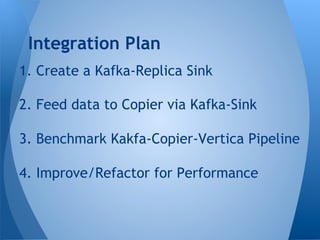 1. Create a Kafka-Replica Sink
2. Feed data to Copier via Kafka-Sink
3. Benchmark Kakfa-Copier-Vertica Pipeline
4. Improve/Refactor for Performance
Integration Plan
 