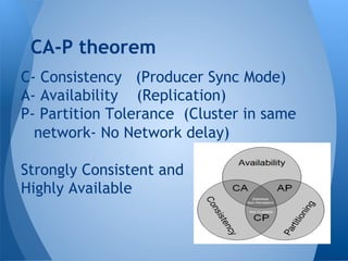 C- Consistency (Producer Sync Mode)
A- Availability (Replication)
P- Partition Tolerance (Cluster in same
network- No Network delay)
Strongly Consistent and
Highly Available
CA-P theorem
 