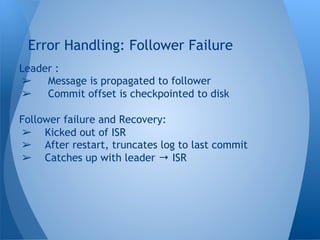 Leader :
➢  Message is propagated to follower
➢  Commit offset is checkpointed to disk
Follower failure and Recovery:
➢  Kicked out of ISR
➢  After restart, truncates log to last commit
➢  Catches up with leader → ISR
Error Handling: Follower Failure
 