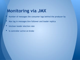 •  Number of messages the consumer lags behind the producer by
•  Max lag in messages btw follower and leader replica
•  Unclean leader election rate
•  Is controller active on broke
Monitoring via JMX
 