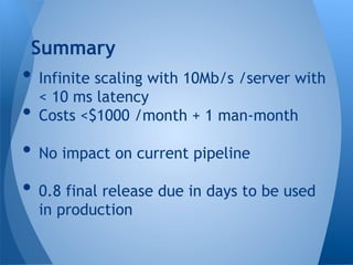 • Infinite scaling with 10Mb/s /server with
< 10 ms latency
• Costs <$1000 /month + 1 man-month
• No impact on current pipeline
• 0.8 final release due in days to be used
in production
Summary
 