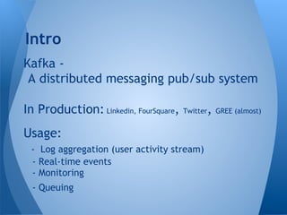 Kafka -
A distributed messaging pub/sub system
In Production: Linkedin, FourSquare, Twitter, GREE (almost)
Usage:
- Log aggregation (user activity stream)
- Real-time events
- Monitoring
- Queuing
Intro
 