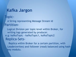 Topic-
A String representing Message Stream Id
Partition-
Logical Division per topic-level within Broker, for
writing logs generated by producer.
e.g: kafkaTopic - kafkaTopic1, kafkaTopic2
Replica-Sets-
Replica within Broker for a certain partition, with
Leader(writes) and follower (read) balanced using hash-
key modulu.
Kafka Jargon
 