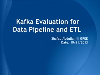 Kafka Evaluation for
Data Pipeline and ETL
Shafaq Abdullah @ GREE
Date: 10/21/2013
 