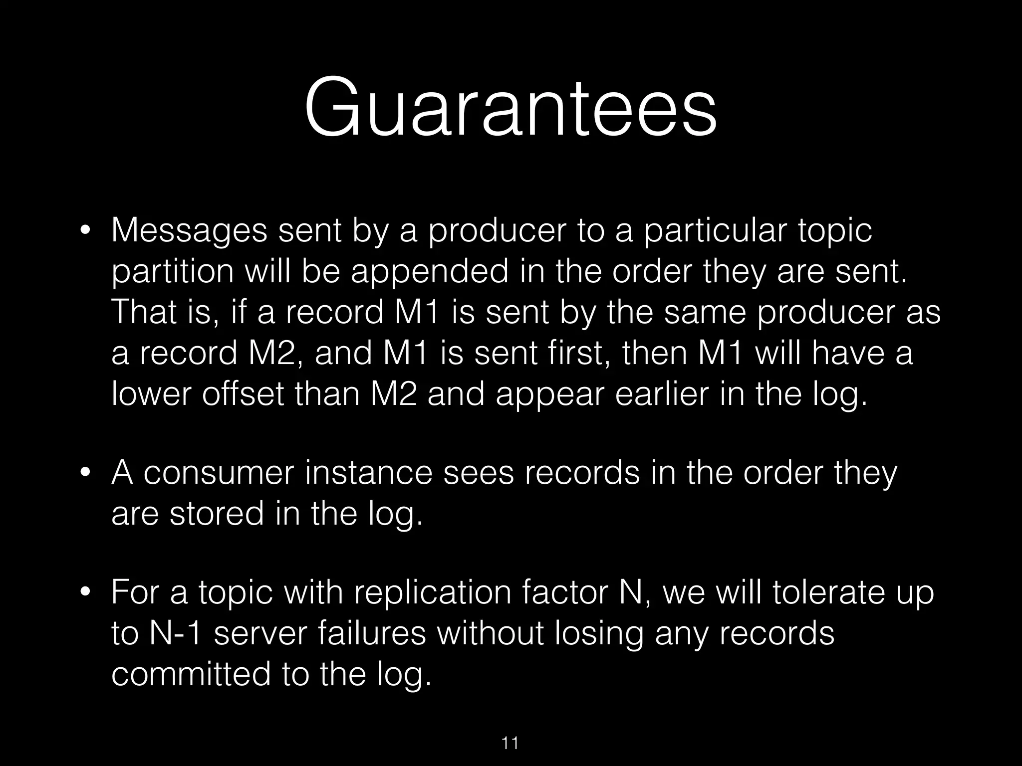 Guarantees
• Messages sent by a producer to a particular topic
partition will be appended in the order they are sent.
That is, if a record M1 is sent by the same producer as
a record M2, and M1 is sent ﬁrst, then M1 will have a
lower offset than M2 and appear earlier in the log.
• A consumer instance sees records in the order they
are stored in the log.
• For a topic with replication factor N, we will tolerate up
to N-1 server failures without losing any records
committed to the log.
11
 