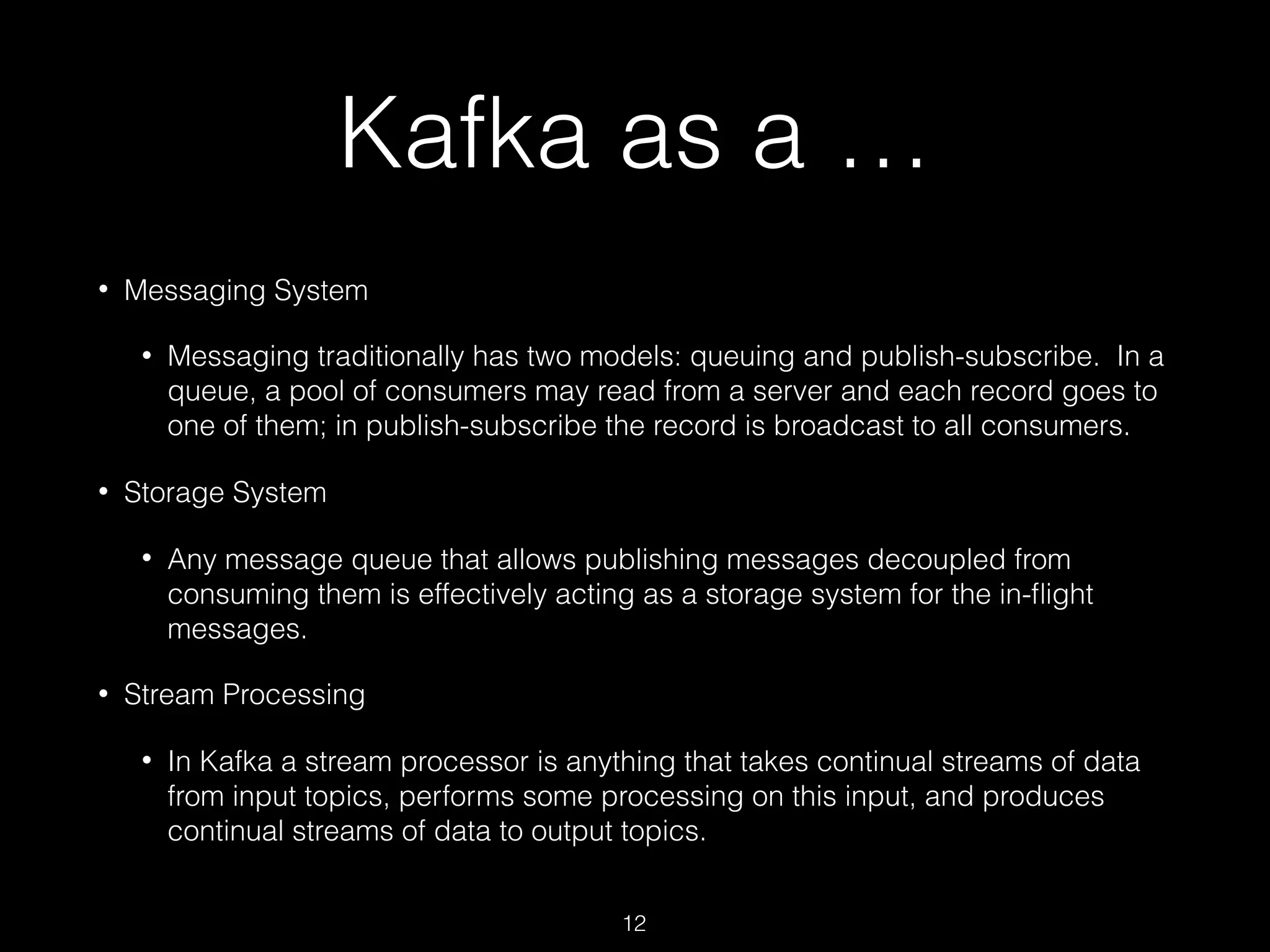 Kafka as a …
• Messaging System
• Messaging traditionally has two models: queuing and publish-subscribe. In a
queue, a pool of consumers may read from a server and each record goes to
one of them; in publish-subscribe the record is broadcast to all consumers.
• Storage System
• Any message queue that allows publishing messages decoupled from
consuming them is effectively acting as a storage system for the in-ﬂight
messages.
• Stream Processing
• In Kafka a stream processor is anything that takes continual streams of data
from input topics, performs some processing on this input, and produces
continual streams of data to output topics.
12
 