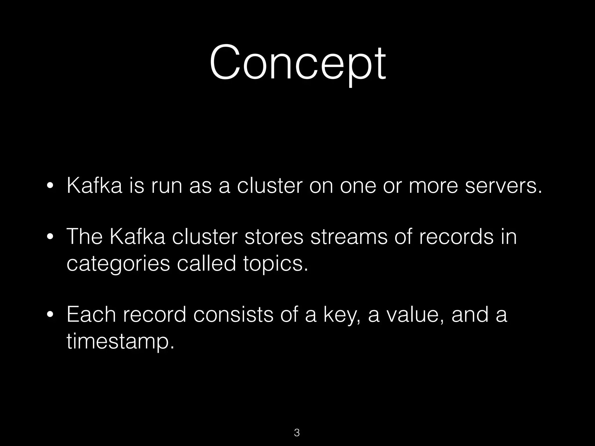 Concept
• Kafka is run as a cluster on one or more servers.
• The Kafka cluster stores streams of records in
categories called topics.
• Each record consists of a key, a value, and a
timestamp.
3
 