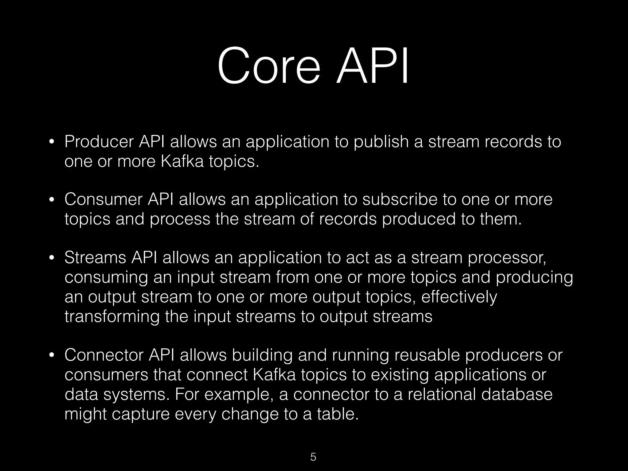 Core API
• Producer API allows an application to publish a stream records to
one or more Kafka topics.
• Consumer API allows an application to subscribe to one or more
topics and process the stream of records produced to them.
• Streams API allows an application to act as a stream processor,
consuming an input stream from one or more topics and producing
an output stream to one or more output topics, effectively
transforming the input streams to output streams
• Connector API allows building and running reusable producers or
consumers that connect Kafka topics to existing applications or
data systems. For example, a connector to a relational database
might capture every change to a table.
5
 