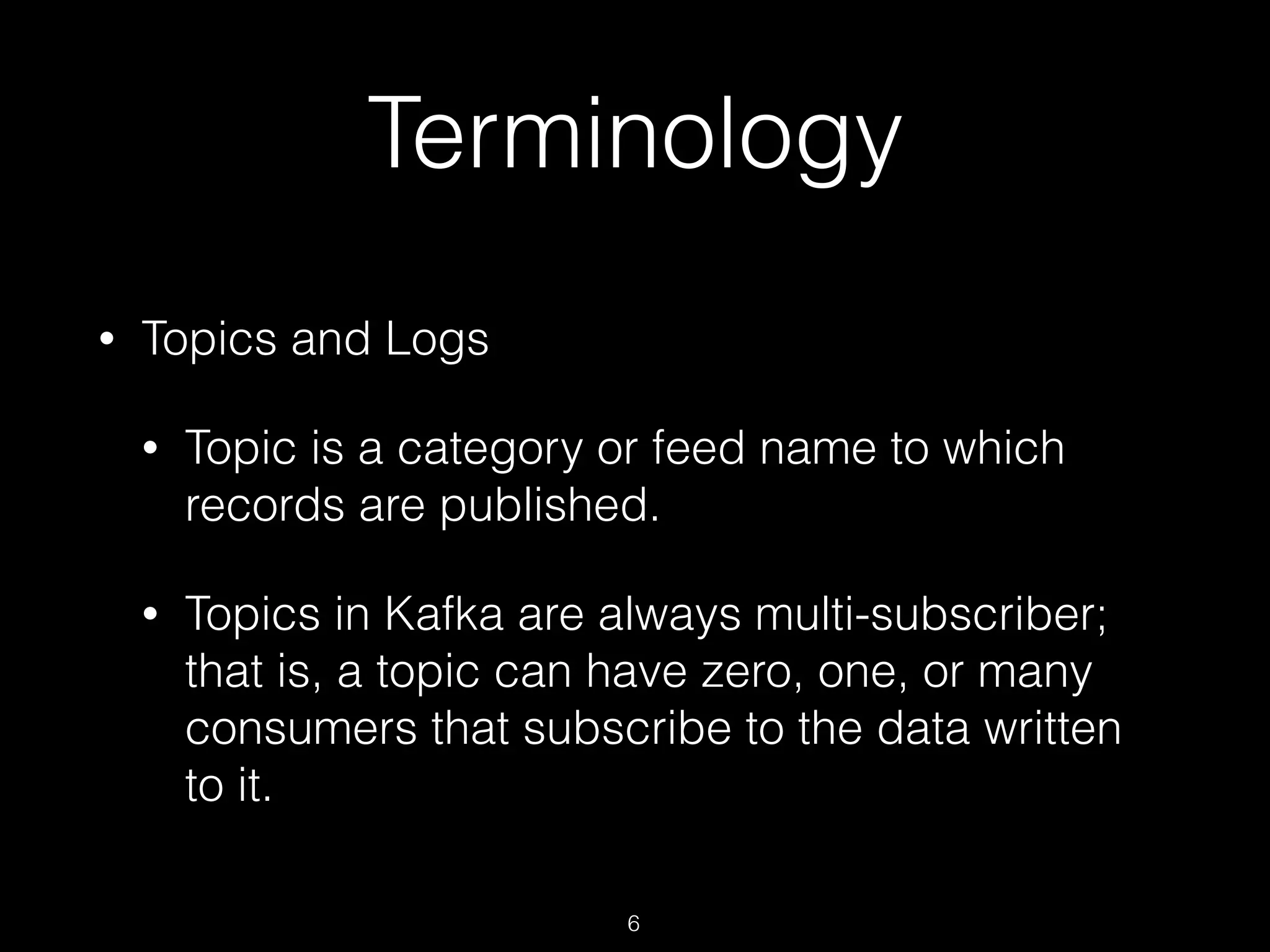 Terminology
• Topics and Logs
• Topic is a category or feed name to which
records are published.
• Topics in Kafka are always multi-subscriber;
that is, a topic can have zero, one, or many
consumers that subscribe to the data written
to it.
6
 